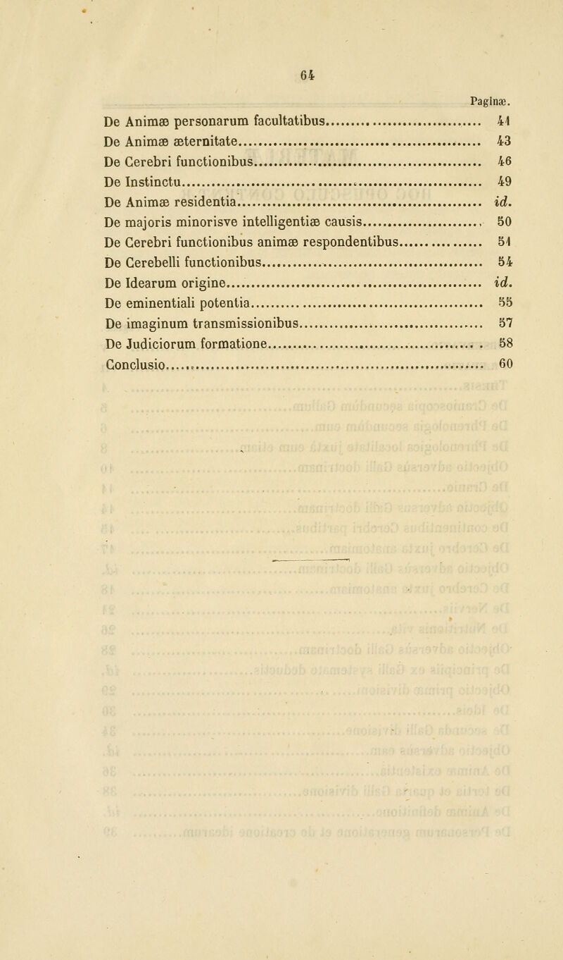 Paginae. De AnimsB personarum facultatibus 41 De Animae seternitate 43 De Cerebri functionibus 46 De Instinctu 49 De Animae residentia id. De majoris minorisve intelligentifie causis 50 De Gerebri functionibus animse respondentibus 5i De Gerebelli functionibus 54 De Idearum origine.... id. De eminentiali potentia 55 De imaginum transmissionibus 57 De Judiciorum formatione 58 Gonclusio 60