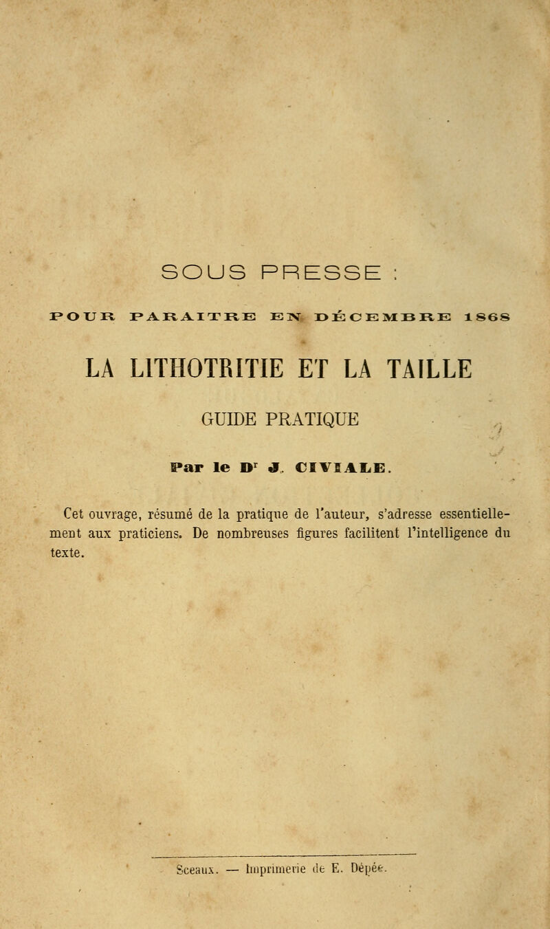 SOUS PRESSE : P»OXJil FAHAITRE EN DÉCEMBRE 1 S6S LA L1TH0TRITIE ET LA TAILLE GUIDE PRATIQUE Par le Dr J. CIVL4LE, Cet ouvrage, résumé de la pratique de l'auteur, s'adresse essentielle- ment aux praticiens. De nombreuses figures facilitent l'intelligence du texte. Sceaux. — Imprimerie de E. Dépée.