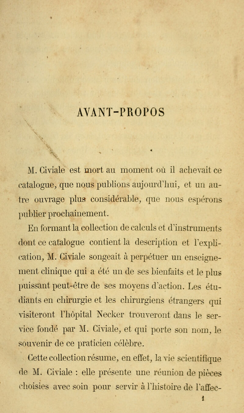 AVANT-PROPOS M. Giviale est mort au moment où il achevait ce catalogue, que nous publions aujourd'hui, et un au- tre ouvrage plu» considérable, que nous espérons publier prochainement. En formant la collection de calculs et d'instruments dont ce catalogue contient la description et l'expli- cation, M. Giviale songeait à perpétuer un enseigne- ment clinique qui a été un de ses bienfaits et le plus puissant peut-être de ses moyens d'action. Les étu- diants en chirurgie et les chirurgiens étrangers qui visiteront l'hôpital Necker trouveront dans le ser- vice fondé par M. Giviale, et qui porte son nom, le souvenir de ce praticien célèbre. Cette collection résume, en effet, la vie scientifique de M. Civiale : elle présente une réunion de pièces choisies avec soin pour servir à l'histoire de laffec-