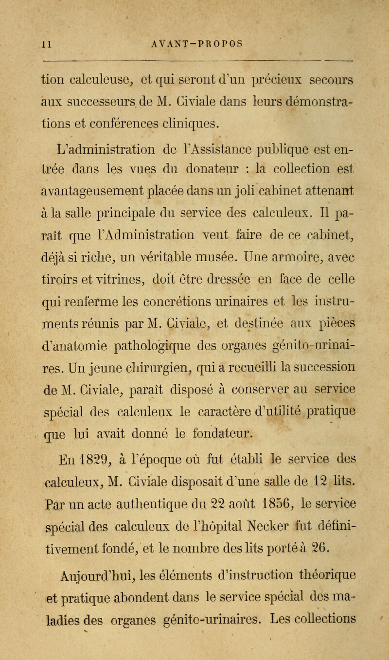 tion calculeuse, et qui seront d'un précieux secours aux successeurs.de M. Civiale dans leurs démonstra- tions et conférences cliniques. L'administration de l'Assistance publique est en- trée dans les vues du donateur : la collection est avantageusement placée dans un joli cabinet attenant à la salle principale du service des calculeux. Il pa- raît que l'Administration veut faire de ce cabinet, déjà si riche, un véritable musée. Une armoire, avec tiroirs et vitrines, doit être dressée en face de celle qui renferme les concrétions urinaires et les instru- ments réunis par M. Civiale, et destinée aux pièces d'anatomie pathologique des organes génito-urinai- res. Un jeune chirurgien, qui a recueilli la succession de M. Civiale, paraît disposé à conserver au service spécial des calculeux le caractère d'utilité pratique que lui avait donné le fondateur. En 1829, à l'époque où fut établi le service des calculeux, M. Civiale disposait d'une salle de 12 lits. Par un acte authentique du 22 août 1856, le service spécial des calculeux de l'hôpital Necker fut défini- tivement fondé, et le nombre des lits porté à 26. Aujourd'hui, les éléments d'instruction théorique et pratique abondent dans le service spécial des ma- ladies des organes génito-urinaires. Les collections