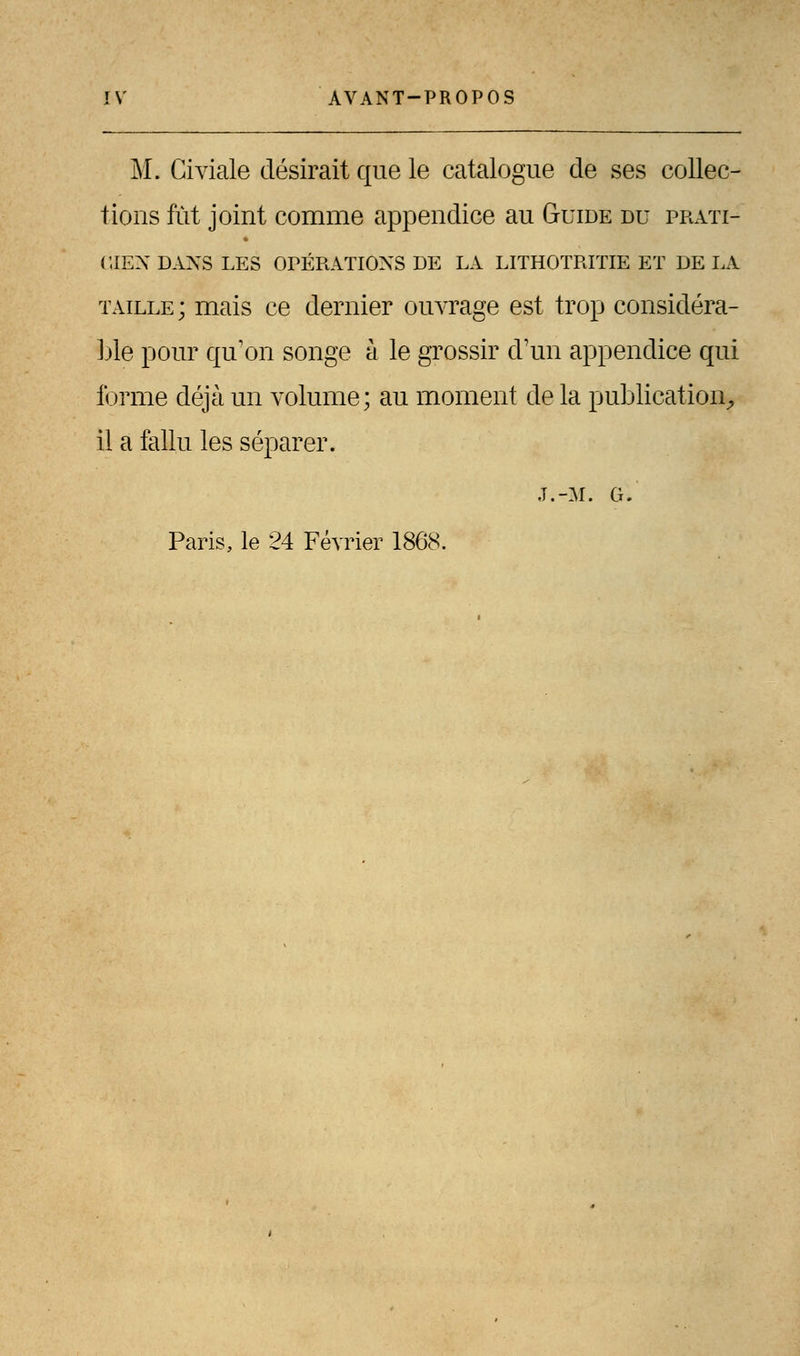 M. Civiale désirait que le catalogue de ses collec- tions fût joint comme appendice au Guide du prati- cien DANS LES OPÉRATIONS DE LA LITHOTRITIE ET DE LA taille ; mais ce dernier ouvrage est trop considéra- ble pour qu'on songe h le grossir d'un appendice qui forme déjà un volume; au moment de la publication., il a fallu les séparer. J.-M. G. Paris, le 24 Février 1868.