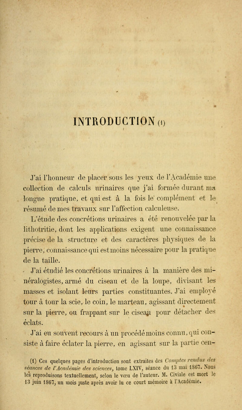 INTRODUCTION (i) J'ai l'honneur de placer sous les yeux de l'Académie une collection de calculs urinaires que j'ai formée durant ma longue pratique, et qui est à la ibis le complément et le résumé de mes travaux sur l'affection calculeuse. L'étude des concrétions urinaires a été renouvelée par la litliotritie, dont les applications exigent une connaissance précise de la structure et des caractères physiques de la pierre, connaissance qui est moins nécessaire pour la pratique de la taille. - J'ai étudié les concrétions urinaires à la manière des mi- néralogistes, armé du ciseau et de la loupe, divisant les masses et isolant leurs parties constituantes. J'ai employé tour à tour la scie, le coin, le marteau, agissant directement sur la pierre, ou frappant sur le ciseau pour détacher des éclats. J'ai eu souvent recours à un procédé moins connu, qui con- siste à faire éclater la pierre, en agissant sur la partie cen- (1) Ces quelques pages d'introduction sont extraites des Comptes rendus des séances de l'Académie des sciences, tome LXIV, séance du 13 mai 1S67. Nous les reproduisons textuellement, selon le vœu de l'auteur. M. Civiale est mort le 13 juin 1867, un mois juste après avoir lu ce court mémoire à l'Académie.