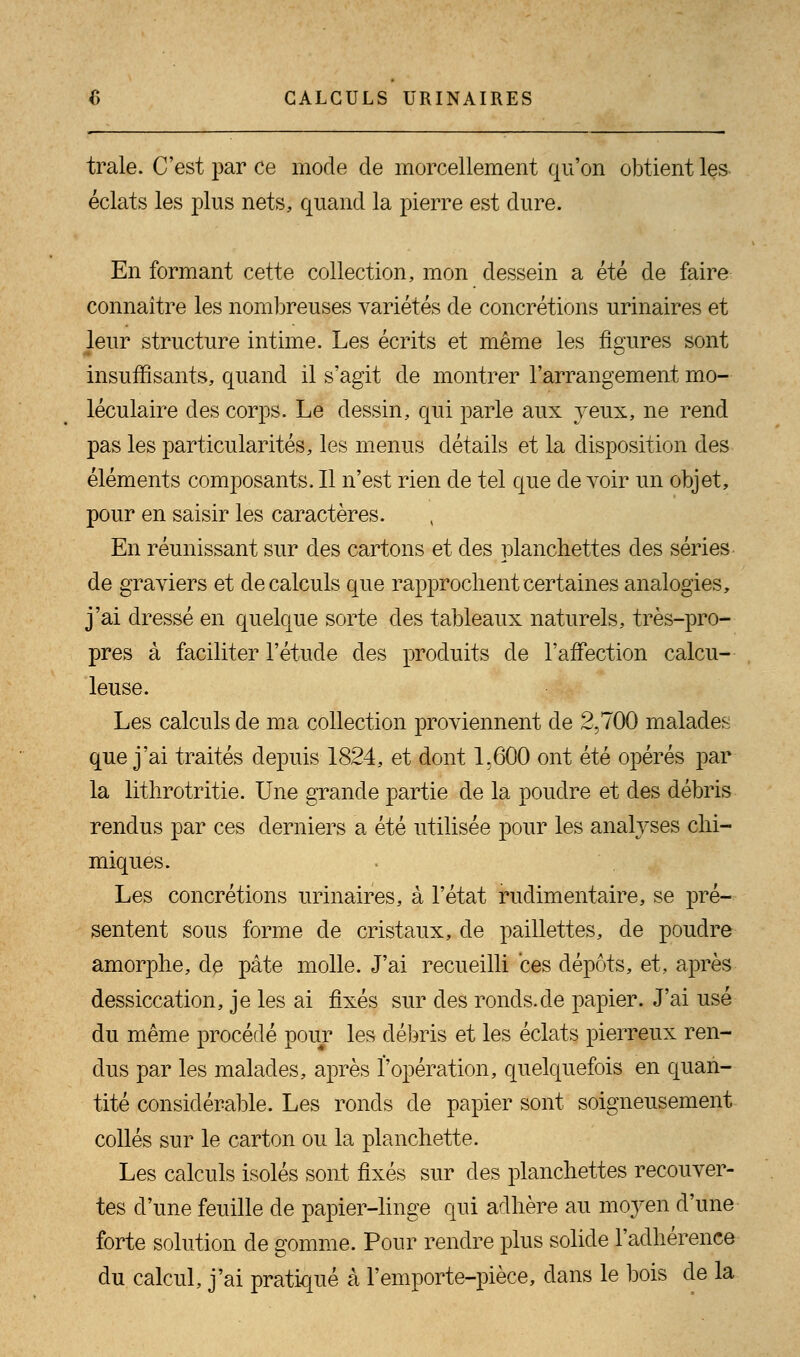 traie. C'est par ce mode de morcellement qu'on obtient les éclats les plus nets, quand la pierre est dure. En formant cette collection, mon dessein a été de faire connaître les nombreuses variétés de concrétions urinaires et leur structure intime. Les écrits et même les figures sont insuffisants, quand il s'agit de montrer l'arrangement mo- léculaire des corps. Le dessin, qui parle aux yeux, ne rend pas les particularités, les menus détails et la disposition des éléments composants. Il n'est rien de tel que de voir un objet, pour en saisir les caractères. En réunissant sur des cartons et des planchettes des séries de graviers et de calculs que rapprochent certaines analogies, j'ai dressé en quelque sorte des tableaux naturels, très-pro- pres à faciliter l'étude des produits de l'affection calcu- leuse. Les calculs de ma collection proviennent de 2,700 malades que j'ai traités depuis 1824, et dont 1,600 ont été opérés par la lithrotritie. Une grande partie de la poudre et des débris rendus par ces derniers a été utilisée pour les analyses chi- miques. Les concrétions urinaires, à l'état rudimentaire, se pré- sentent sous forme de cristaux, de paillettes, de poudre amorphe, de pâte molle. J'ai recueilli ces dépôts, et, après dessiccation, je les ai fixés sur des ronds.de papier. J'ai usé du même procédé pour les débris et les éclats pierreux ren- dus par les malades, après l'opération, quelquefois en quan- tité considérable. Les ronds de papier sont soigneusement collés sur le carton ou la planchette. Les calculs isolés sont fixés sur des planchettes recouver- tes d'une feuille de papier-linge qui adhère au mo}ren d'une forte solution de gomme. Pour rendre plus solide l'adhérence du calcul, j'ai pratiqué à l'emporte-pièce, dans le bois de la