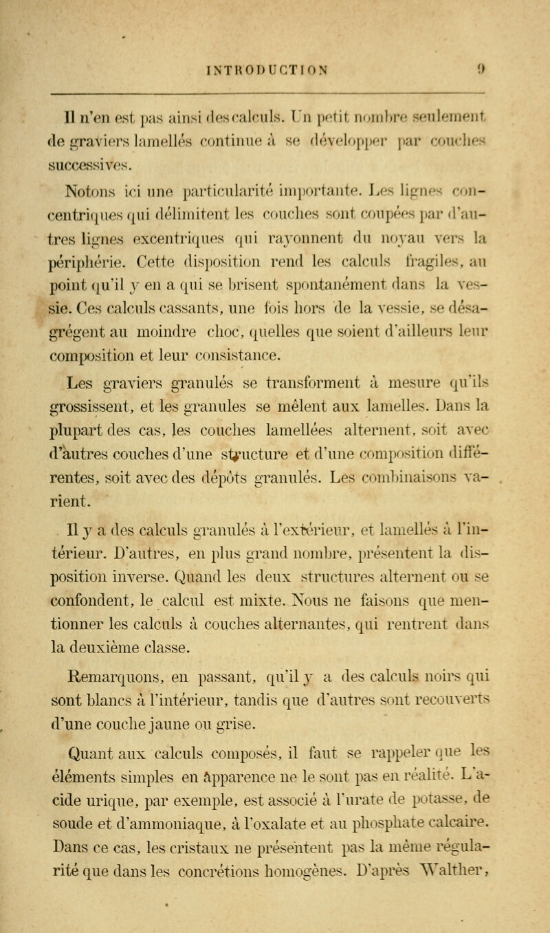 Il n'en est pas ainsi des calculs. Un petit nombre seulement de graviers lamelles continue à se développer par cou( successives. Notons ici une particularité importante. Les lignes con- centriques qui délimitent les couches sont coupées par d'au- tres lignes excentriques qui rayonnent du noyau vers la périphérie. Cette disposition rend les calculs fragiles, an point qu'il y en a qui se brisent spontanément dans la ves- sie. Ces calculs cassants, une fois hors de la vessie, se désa- grègent au moindre choc, quelles que soient d'ailleurs leur composition et leur consistance. Les graviers granulés se transforment à mesure qu'ils grossissent, et les granules se mêlent aux lamelles. Dan< la plupart des cas, les couches lamellées alternent, soit avec d'autres couches d'une structure et d'une composition diffé- rentes, soit avec des dépots granulés. Les combinaisons va- rient. Il y a des calculs granulés à l'extérieur, et lamelles à l'in- térieur. D'autres, en plus grand nombre, présentent la dis- position inverse. Quand les deux structures alternent ou se confondent, le calcul est mixte. Nous ne faisons que men- tionner les calculs à couches alternantes, qui rentrent dans la deuxième classe. Remarquons, en passant, qu'il y a des calculs noirs qui sont blancs à l'intérieur, tandis que d'autres sont recouverts d'une couche jaune ou grise. Quant aux calculs composés, il faut se rappeler que les éléments simples en apparence ne le sont pas en réalité. L a- cide urique, par exemple, est associé à l'urate de potasse, de soude et d'ammoniaque, à l'oxalate et au phosphate calcaire. Dans ce cas, les cristaux ne présentent pas la même régula- rité que dans les concrétions homogènes. D'après Walther,