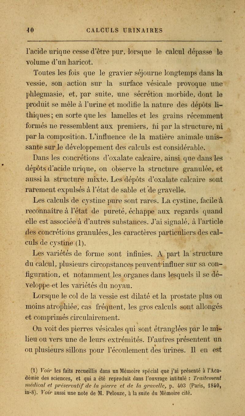 l'acide urique cesse d'être pur, lorsque le calcul dépasse le volume d'un haricot. Toutes les fois que le gravier séjourne longtemps dans la vessie, son action sur la surface vésicale provoque une phlegmasie, et, par suite, une sécrétion morbide, dont le produit se mêle à l'urine et modifie la nature des dépôts li- thiques ; en sorte que les lamelles et les grains récemment formés ne ressemblent aux premiers, ïii par la structure, ni par la composition. L'influence de la matière animale unis- sante sur le développement des calculs est considérable. Dans les concrétions d'oxalate calcaire, ainsi que dans les dépôts d'acide urique, on observe la structure granulée, et aussi la structure mixte. Les dépôts d'oxalate calcaire sont rarement expulsés à l'état de sable et de gravelle. Les calculs de cystine pure sont rares. La cystine, facile à reconnaître à l'état de pureté, échappe aux regards quand elle est associée à d'autres substances. J'ai signalé, à l'article des concrétions granulées,, les caractères particuliers des cal- culs de cystine (1). Les variétés de forme sont infinies. A part la structure du calcul, plusieurs circonstances peuvent influer sur sa con- figuration, et notamment les organes dans lesquels il se dé- veloppe-et les variétés du noyau. Lorsque le col de la vessie est dilaté et la prostate plus ou moins atrophiée, cas fréquent, les gros calculs sont allongés et comprimés eirculairement. On voit des pierres vésicales qui sont étranglées par le mi- lieu ou vers une de leurs extrémités. D'autres présentent un ou plusieurs sillons pour l'écoulement des urines. Il en est (1) Voir les faits recueillis dans un Mémoire spécial que j'ai présenté à l'Aca- démie des sciences, et qui a été reproduit dans Fouvrage intitulé : Traitement médical et préservatif de la pierre et de la gravelle, p. 403 (Paris, 1840, in-8). Voir aussi une note de M. Pelouze., à la suite du Mémoire cité.