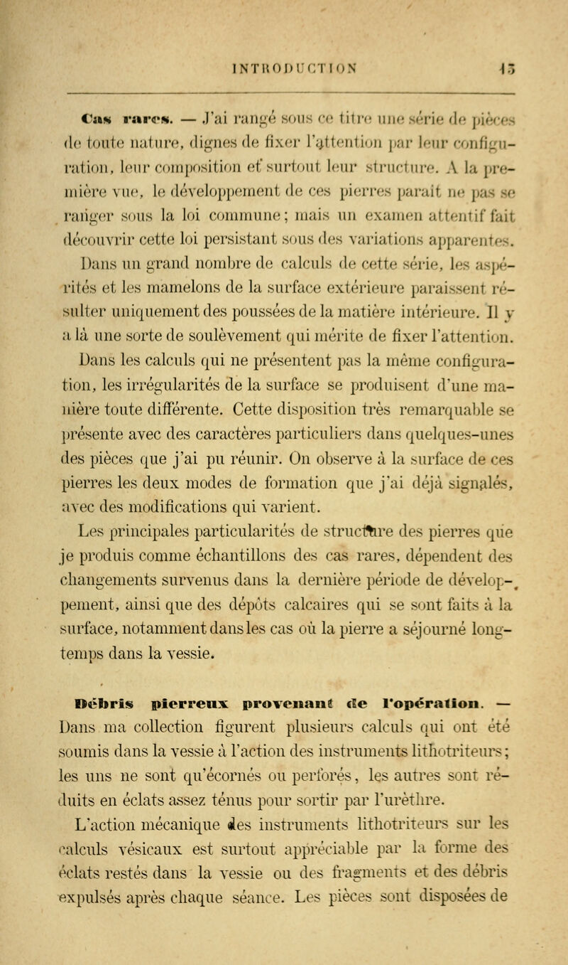 INTUOIM'fninN 17, Ca* rare*. — J'ai rangé sous ce titre une série de piè de toute nature, dignes de fixer l'attention par leur configu- ration, leur composition et'surtoul leur structure. A la pre- mière vue, le développement de ces pierres paraît ne pa ranger sous la loi commune; mais un examen attentif lait découvrir cette loi persistant sous des variations apparei Dans un grand nombre de calculs de cette série, les aspé- rités et les mamelons de la surface extérieure paraissent ré- sulter uniquement des poussées de la matière intérieur*'. 11 v a là une sorte de soulèvement qui mérite de fixer l'attention. Dans les calculs qui ne présentent pas la même configura- tion, les irrégularités de la surface se produisent d'une ma- nière toute différente. Cette disposition très remarquable se présente avec des caractères particuliers dans quelques-unes des pièces que j'ai pu réunir. On observe à la surface de ces pierres les deux modes de formation que j'ai déjà signalés, avec des modifications qui varient. Les principales particularités de structure des pierres que je produis comme échantillons des cas rares, dépendent des changements survenus dans la dernière période de dévelop-# pement, ainsi que des dépôts calcaires qui se sont faits à la surface, notamment dans les cas où la pierre a séjourné long- temps dans la vessie. Débris pierreux provenant de l'opération. — Dans ma collection figurent plusieurs calculs qui ont été soumis dans la vessie à l'action des instruments lithotriteurs ; les uns ne sont qu'écornés ou perforés, les autres sont ré- duits en éclats assez ténus pour sortir par l'urèthre. L'action mécanique des instruments lithotriteurs sur les calculs vésicaux est surtout appréciable par la forme des éclats restés dans la vessie ou des fragments et des débris expulsés après chaque séance. Les pièces sont disposées de