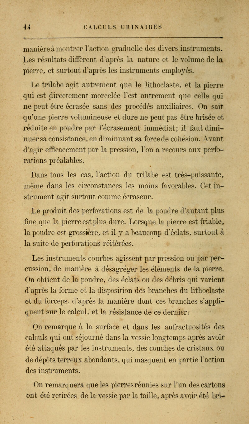 manière à montrer l'action graduelle des divers instruments. Les résultats diffèrent d'après la nature et le volume de la pierre, et surtout d'après les instruments employés. Le trilabe agit autrement que le lithoclaste, et la pierre qui est directement morcelée l'est autrement que celle qui ne peut être écrasée sans des procédés auxiliaires. On sait qu'une pierre volumineuse et dure ne peut pas être brisée et réduite en poudre par l'écrasement immédiat ; il faut dimi- nuer sa consistance, en diminuant sa force de cohésion. Avant d'agir efficacement par la pression, l'on a recours aux perfo- rations préalables. Dans tous les cas, l'action du trilabe est très-puissante, même dans les circonstances les moins favorables. Cet in- strument agit surtout comme écraseur. Le produit des perforations est de la poudre d'autant plus fine que la pierre est plus dure. Lorsque la pierre est friable, la poudre est grossière, et il y a beaucoup d'éclats, surtout à la suite de perforations réitérées. Les instruments courbes agissent par pression ou par per- cussion, de manière à désagréger les éléments de la pierre. On obtient de la poudre, des éclats ou des débris qui varient d'après la forme et la disposition des branches du lithoclaste et du forceps, d'après la manière dont ces branches s'appli- quent sur le calcul, et la résistance de ce dernier: On remarque à la surface et dans les anfractuosités des calculs qui ont séjourné dans la vessie longtemps après avoir été attaqués par les instruments, des couches de cristaux ou de dépôts terreux abondants, qui masquent en partie l'action des instruments. On remarquera que les pierres réunies sur l'un des cartons ont été retirées de la vessie par la taille, après avqir été bri-