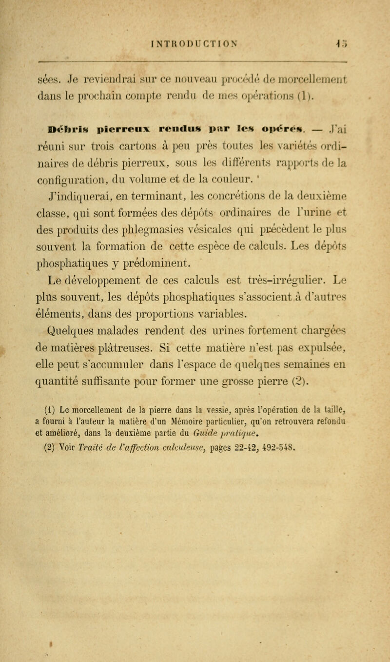 sées. .1*^ reviendrai'sur ce nouveau procédé de morcelles dans le prochain compte rendu de mes opérations (1 >. DeliriM pierreux rendu* pur les opérés. — J'ai réuni sur trois cartons à peu près toutes les variétés ordi- naires de débris pierreux, sous les différents rapports de la configuration, du volume et de la couleur. ' J'indiquerai, en terminant, les concrétions de la deuxième classe, qui sont formées des dépôts ordinaires de l'urine et des produits des phlegmasies vésicales qui précèdent le plus souvent la formation de cette espèce de calcuK Les dépôts phosphatiques y prédominent. Le développement de ces calculs est très-irrégulier. Le plus souvent, les dépôts phosphatiques s'associent à d'autres éléments, dans des proportions variables. Quelques malades rendent des urines fortement char-ées de matières plâtreuses. Si cette matière n'est pas expulsée, elle peut s'accumuler dans l'espace de quelques semaines en quantité suffisante pour former une grosse pierre (2). (1) Le morcellement de la pierre dans la vessie, après l'opération de la taille, a fourni à l'auteur la matière d'un Mémoire particulier, qu'on retrouvera refondu et amélioré, dans la deuxième partie du Guide pratique, (2) Voir Traité de l'affection cakuleuse, pages 22-42, 492-34S.