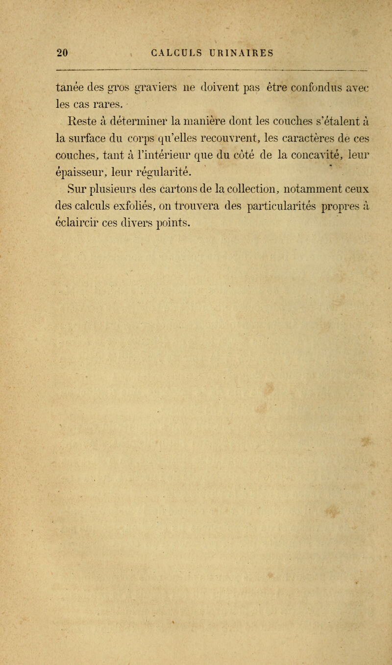 tanée des gros graviers ne doivent pas être confondus avec les cas rares. Reste à déterminer la manière dont les couches s'étalent à la surface du corps qu'elles recouvrent, les caractères de ces couches, tant à l'intérieur que du côté de la concavité, leur épaisseur, leur régularité. Sur plusieurs des cartons de la collection, notamment ceux des calculs exfoliés, on trouvera des particularités propres à éclaircir ces divers points.