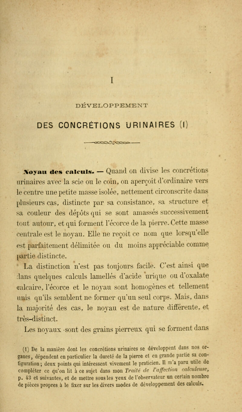 DÉVELOPPEMENT DES CONCRÉTIONS URINAIRES (I) Noyau des calculs. — Quand on divise les concrétions urinaires avec la scie ou le coin, on aperçoit d'ordinaire vers le centre une petite niasse isolée, nettement circonscrite dans plusieurs cas, distincte par sa consistance, sa structure et sa couleur des dépôts qui se sont amassés successivement tout autour, et qui forment l'écorce de la pierre. Cette m; centrale est le noyau. Elle ne reçoit ce nom que lorsqu'elle est parfaitement délimitée ou du moins appréciable comme partie distincte. La distinction n'est pas toujours facile. C'est ainsi que dans quelques calculs lamelles d'acide urique ou d'oxalate calcaire, l'écorce et le noyau sont homogènes et tellement unis qu'ils semblent ne former qu'un seul corps. Mais, dans la majorité des cas, le noyau est de nature différente, et très-distinct. Les noyaux sont des grains pierreux qui se forment dans (1) De la manière dont les concrétions urinaires se développent dans nos or- ganes, dépendent en particulier la dureté de la pierre et en grande partie sa con- figuration; deux points qui intéressent vivement le praticien. Il m'a paru utile de compléter ce qu'on lit à ce sujet dans mon Traité de l'affection ralculeuse, p. 43 et suivantes, et de mettre sous les yeux de l'observateur un cerlain nombre de pièces propres à le fixer sur les divers modes de développement des calculs.