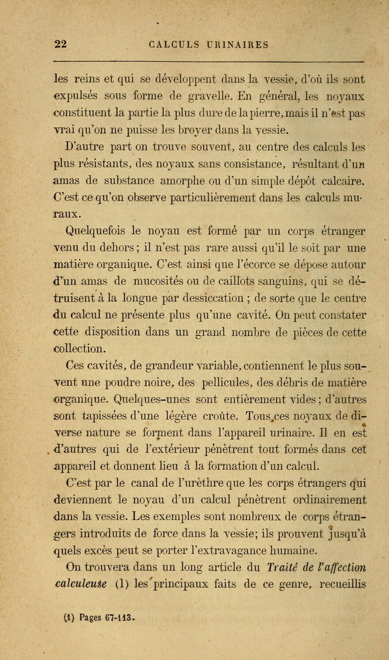 les reins et qui se développent dans la vessie, d'où ils sont expulsés sous forme de gravelle. En général, les noyaux constituent la partie la plus dure de la pierre, mais il n'est pas vrai qu'on ne puisse les broyer dans la vessie. D'autre part on trouve souvent, au centre des calculs les plus résistants, des noyaux sans consistance, résultant d'un amas de substance amorphe ou d'un simple dépôt calcaire. O'est ce qu'on observe particulièrement clans les calculs mu- raux. Quelquefois le noyau est formé par un corps étranger venu du dehors ; il n'est pas rare aussi qu'il le soit par une matière organique. C'est ainsi que l'écorce se dépose autour d'un amas de mucosités ou de caillots sanguins, qui se dé- truisent à la longue par dessiccation ; de sorte que le centre du calcul ne présente plus qu'une cavité. On peut constater cette disposition dans un grand nombre de pièces de cette collection. Ces cavités, de grandeur variable, contiennent le plus sou- vent une poudre noire, des pellicules, des débris de matière organique. Quelques-unes sont entièrement vides ; d'autres sont tapissées d'une légère croûte. Tous.ces noyaux de di- verse nature se forment dans l'appareil urinaire. Il en est d'autres qui de l'extérieur pénètrent tout formés dans cet appareil et donnent lieu à la formation d'un calcul. C'est par le canal de l'urèthre que les corps étrangers qui deviennent le noyau d'un calcul pénètrent ordinairement dans la vessie. Les exemples sont nombreux de corps étran- gers introduits de force dans la vessie; ils prouvent jusqu'à quels excès peut se porter l'extravagance humaine. On trouvera dans un long article du Traité de Y affection calculeuse (1) les'principaux faits de ce genre, recueillis