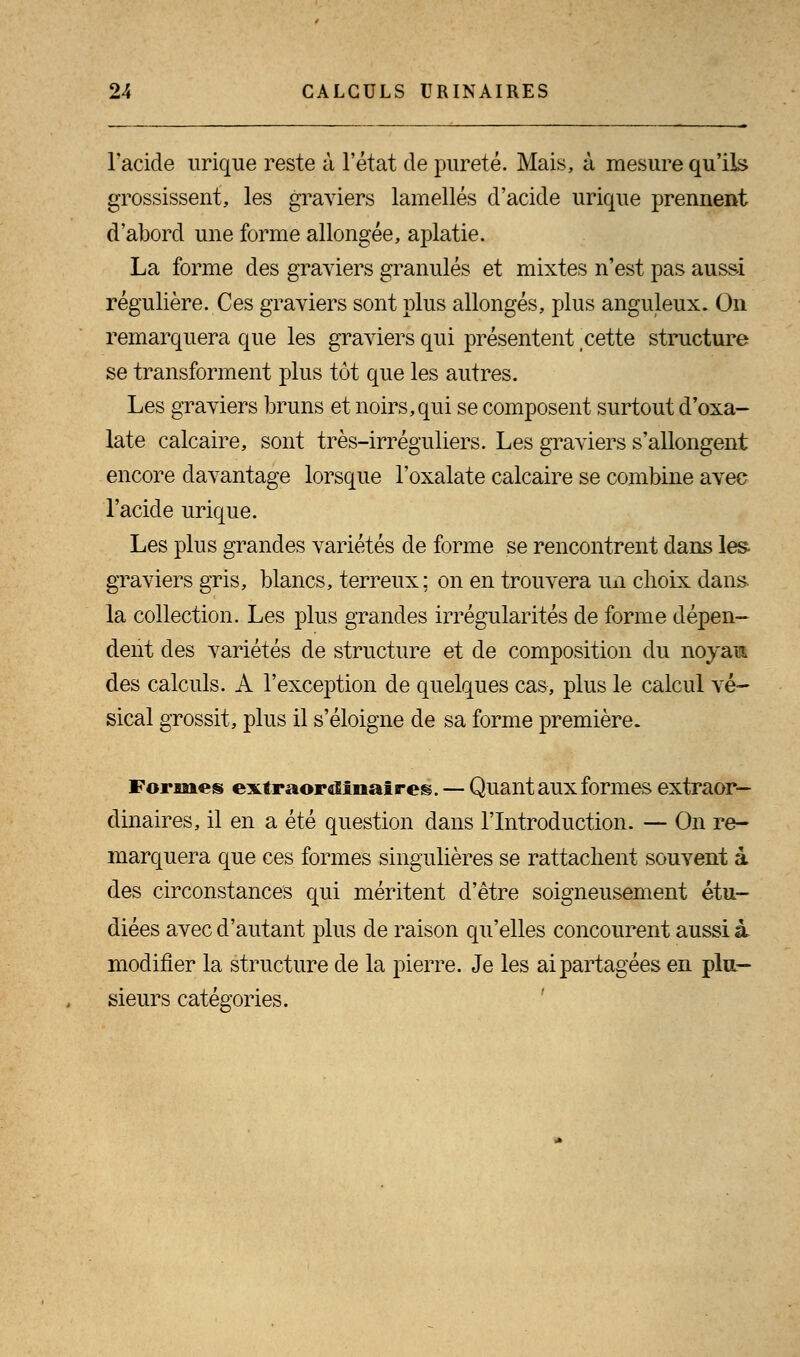 l'acide urique reste à l'état de pureté. Mais, à mesure qu'ils grossissent, les graviers lamelles d'acide urique prennent d'abord une forme allongée, aplatie. La forme des graviers granulés et mixtes n'est pas aussi régulière. Ces graviers sont plus allongés, plus anguleux. On remarquera que les graviers qui présentent cette structure se transforment plus tôt que les autres. Les graviers bruns et noirs, qui se composent surtout d'oxa- late calcaire, sont très-irréguliers. Les graviers s'allongent encore davantage lorsque l'oxalate calcaire se combine avec l'acide urique. Les plus grandes variétés de forme se rencontrent clans les- graviers gris, blancs, terreux; on en trouvera un choix dans la collection. Les plus grandes irrégularités de forme dépen- dent des variétés de structure et de composition du noyant des calculs. A l'exception de quelques cas, plus le calcul vé- sical grossit, plus il s'éloigne de sa forme première. Formes extraordinaires. — Quant aux formes extraor- dinaires, il en a été question dans l'Introduction. — On re- marquera que ces formes singulières se rattachent souvent à des circonstances qui méritent d'être soigneusement étu- diées avec d'autant plus de raison qu'elles concourent aussi à modifier la structure de la pierre. Je les ai partagées en plu- sieurs catégories.