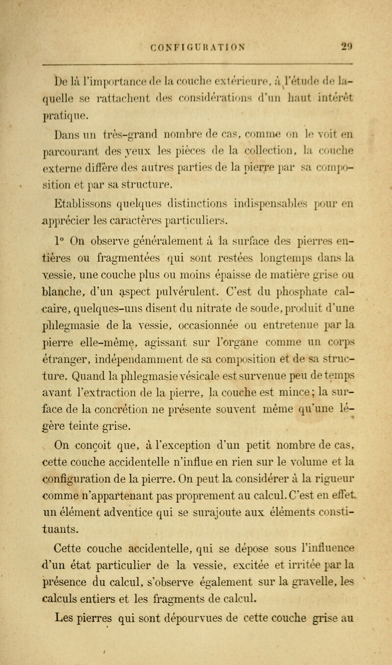 be là L'importance de la couche extérieure, a l'étude de la- quelle se rattachent des considérations d'un haut intérêt pratique. Dans un très-grand nombre de cas, comme on le voit en parcourant des veux les pièces delà collection, la couche externe diffère des autres parties de la pierre par sa com] - sition et par sa structure. Etablissons quelques distinctions indispensables pour en apprécier les caractères particuliers. 1° On observe généralement à la surface des pierres en- tières ou fragmentées qui sont restées longtemps dan> la vessie, une couche plus ou moins épaisse de matière grise ou blanche, d'un aspect pulvérulent. C'est du phosphate cal- caire, quelques-uns disent du nitrate de soude, produit d'une phlegmasie de la vessie, occasionnée ou entretenue par la pierre elle-même, agissant sur l'organe comme un corps étranger, indépendamment de sa composition et de sa struc- ture. Quand la phlegmasie vésicale est survenue peu de temps avant l'extraction de la pierre, la couche est mince; la sur- face de la concrétion ne présente souvent même qu'une lé- gère teinte grise. On conçoit que, à l'exception d'un petit nombre de cas, cette couche accidentelle n'influe en rien sur le volume et la configuration de la pierre. On peut la considérer à la rigueur comme n'appartenant pas proprement au calcul. C'est en effet un élément adventice qui se surajoute aux éléments consti- tuants. Cette couche accidentelle, qui se dépose sous l'influence d'un état particulier de la vessie, excitée et irritée par la présence du calcul, s'observe également sur la gravelle, les calculs entiers et les fragments de calcul. Les pierres qui sont dépourvues de cette couche grise au