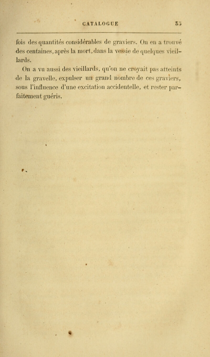 fois des quantités considérables de graviers. On en a trouvé des centaines,après la mort,dans la ve ie de quelque; \ leil- lards. On a vu aussi des vieillards, qu'on ne cféyail pas art •de la gravelle, expulser nu grand nbmbrede ces •_• sous l'influence d'une excitation accidentelle, e1 rester] - faitement guéris. f*