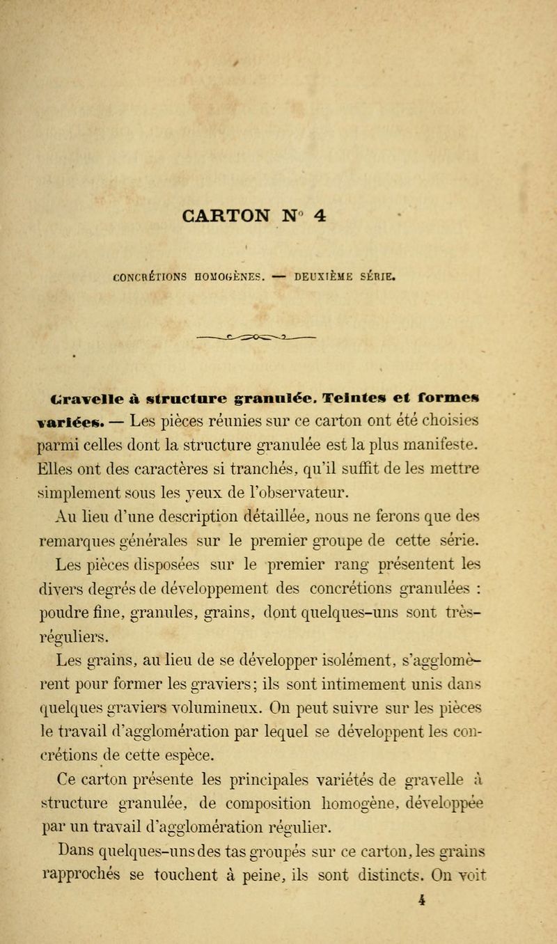 CONCRÉTIONS HOMOGÈNES. — DEUXIÈME SÉRIE. Gravelle à structure granulée. Teintes et formes variées. — Les pièces réunies sur ce carton ont été choisies parmi celles dont la structure granulée est la plus manifeste. Elles ont des caractères si tranchés, qu'il suffit de les mettre simplement sous les yeux de l'observateur. Au lieu d'une description détaillée, nous ne ferons que des remarques générales sur le premier groupe de cette série. Les pièces disposées sur le premier rang présentent les divers degrés de développement des concrétions granulées : poudre fine, granules, grains, dont quelques-uns sont très- réguliers. Les grains, au lieu de se développer isolément, s'agglomè- rent pour former les graviers; ils sont intimement unis dans quelques graviers volumineux. On peut suivre sur les pièces le travail d'agglomération par lequel se développent les con- crétions de cette espèce. Ce carton présente les principales variétés de gravelle à structure granulée, de composition homogène, développée par un travail d'agglomération régulier. Dans quelques-uns des tas groupés sur ce carton, les grains rapprochés se touchent à peine, ils sont distincts. On voit 4