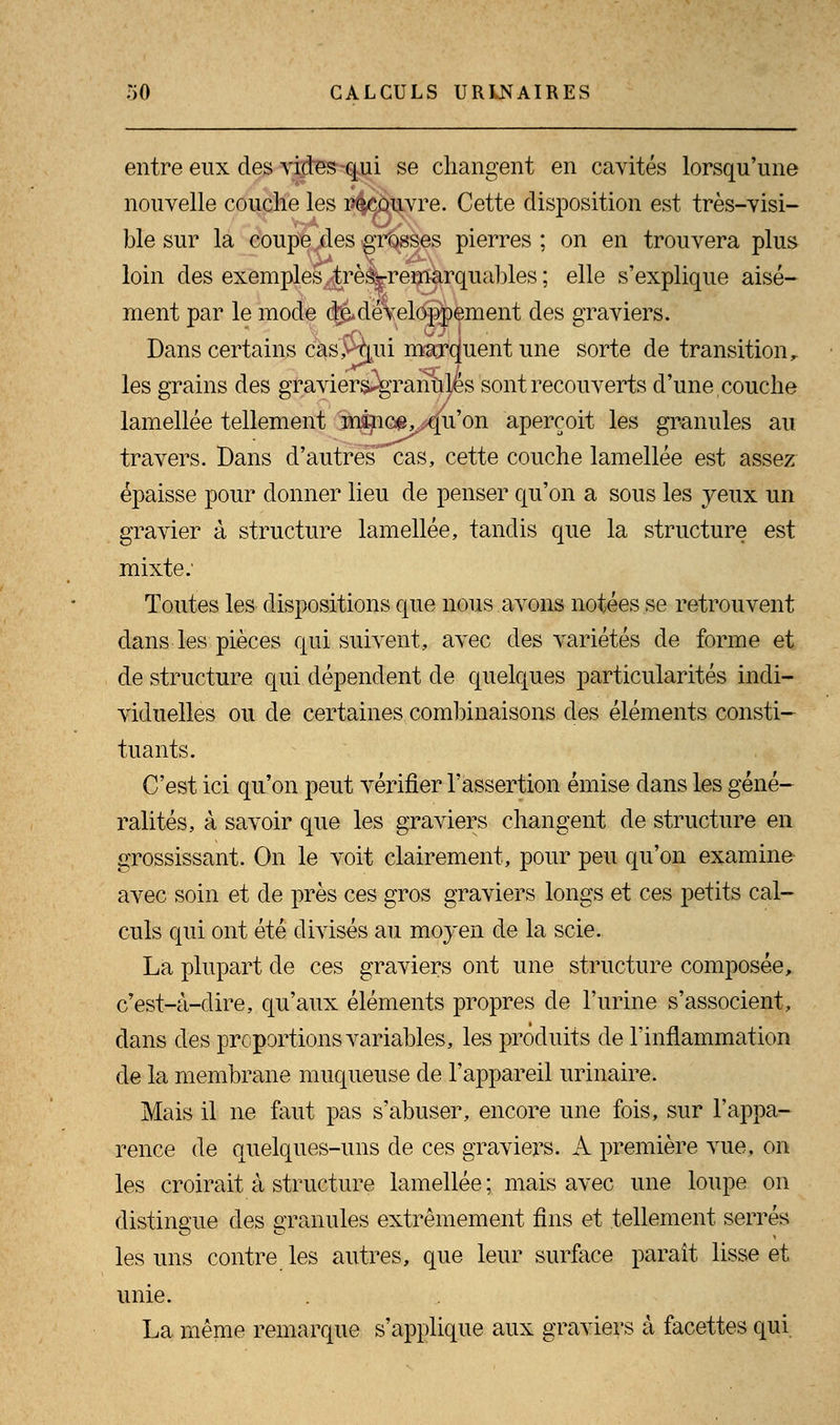 entre eux des vides qui se changent en cavités lorsqu'une nouvelle couche les recouvre. Cette disposition est très-visi- ble sur la coupe des grosses pierres ; on en trouvera plus loin des exemples très-remarquables ; elle s'explique aisé- ment par le mode de développement des graviers. Dans certains casV^ui nwqjuent une sorte de transition, les grains des graviers^ranules sont recouverts d'une,couche lamellée tellement mmcg^u'on aperçoit les granules au travers. Dans d'autres cas, cette couche lamellée est assez épaisse pour donner lieu de penser qu'on a sous les yeux un gravier à structure lamellée, tandis que la structure est mixte: Toutes les dispositions que nous avons notées se retrouvent dans les pièces qui suivent, avec des variétés cle forme et de structure qui dépendent de quelques particularités indi- viduelles ou de certaines combinaisons des éléments consti- tuants. C'est ici qu'on peut vérifier l'assertion émise dans les géné- ralités, à savoir que les graviers changent de structure en grossissant. On le voit clairement, pour peu qu'on examine avec soin et de près ces gros graviers longs et ces petits cal- culs qui ont été divisés au moyen de la scie. La plupart de ces graviers ont une structure composée, c'est-à-dire, qu'aux éléments propres de l'urine s'associent, dans des proportions variables, les produits de l'inflammation de la membrane muqueuse de l'appareil urinaire. Mais il ne faut pas s'abuser, encore une fois, sur l'appa- rence de quelques-uns de ces graviex^s. A première vue, on les croirait à structure lamellée ; mais avec une loupe on distingue des granules extrêmement fins et tellement serrés les uns contre les autres, que leur surface paraît lisse et unie. La même remarque s'applique aux graviers à facettes qui.