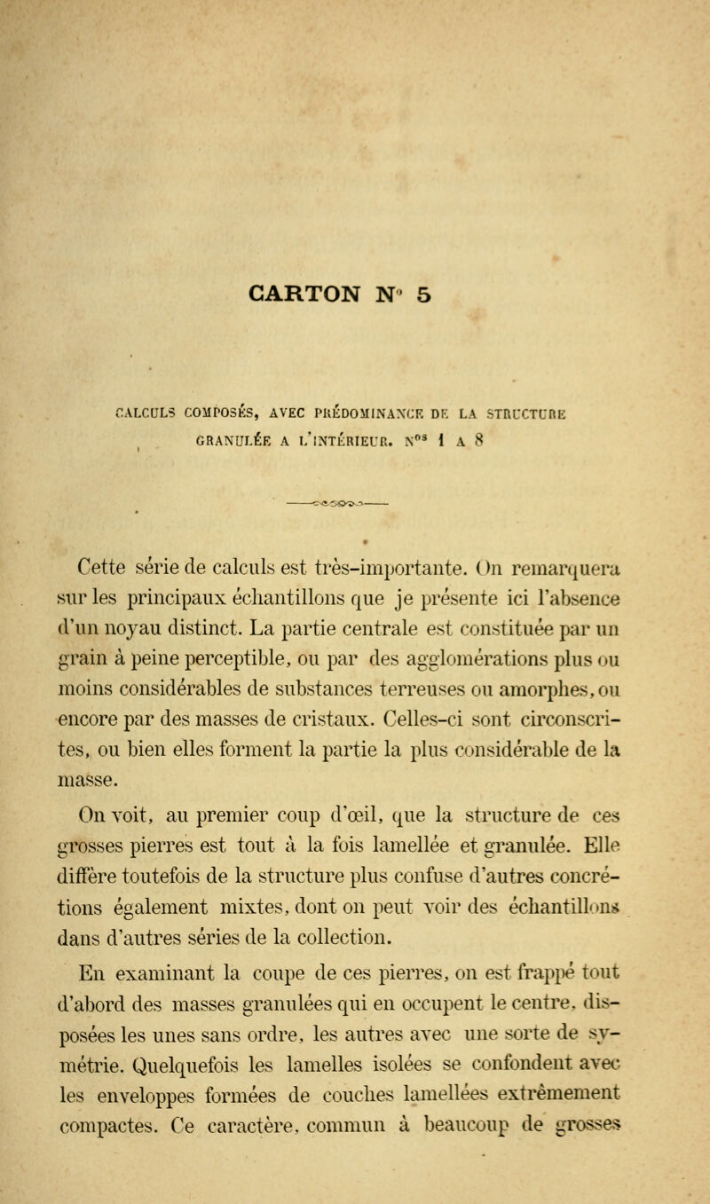 CALCULS COMPOSES, AVEC PREDOMINANCE DE LA ST&UCTOBE GRANULÉE A l/INTÉRIEUR. N03 1 A 8 Cette série de calculs est très-importante. ( ta remarquera sur les principaux échantillons que je présente ici l'absence d'un noyau distinct. La partie centrale est constituée par un grain à peine perceptible, ou par des agglomérations plus ou moins considérables de substances terreuses ou amorphes, ou encore par des masses de cristaux. Celles-ci sont circonscri- tes, ou bien elles forment la partie la plus considérable de la masse. On voit, au premier coup d'oeil, que la structure de ces grosses pierres est tout à la fois lamellée et granulée. Elle diffère toutefois de la structure plus confuse d'autres concré- tions également mixtes, dont on peut voir des échantillon* dans d'autres séries de la collection. En examinant la coupe de ces pierres, on est frappé tout d'abord des masses granulées qui en occupent le centre, dis- posées les unes sans ordre, les autres avec une sorte de sy- métrie. Quelquefois les lamelles isolées se confondent avec les enveloppes formées de couches lamellées extrêmement compactes. Ce caractère, commun à beaucoup de grosses