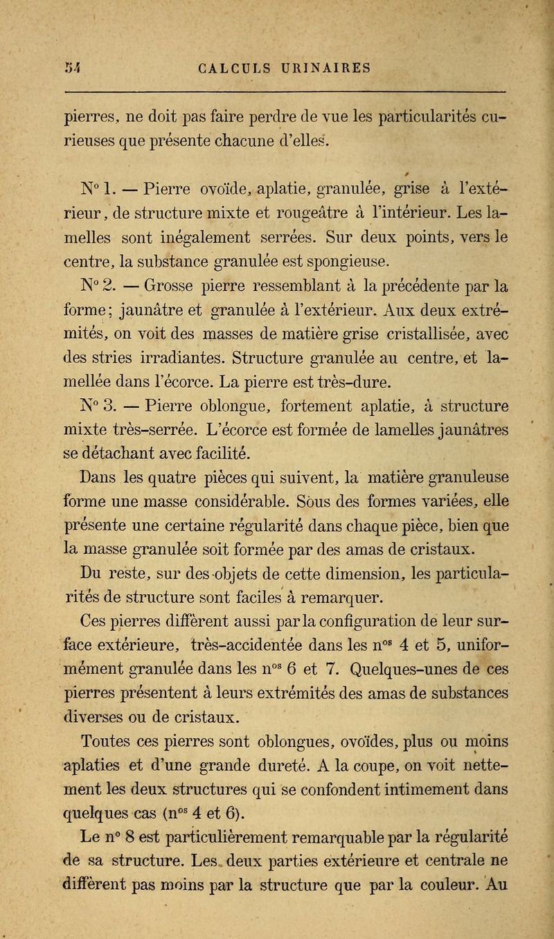 pierres, ne doit pas faire perdre de vue les particularités cu- rieuses que présente chacune d'elles. N° 1. — Pierre ovoïde, aplatie, granulée, grise à l'exté- rieur , de structure mixte et rougeâtre à l'intérieur. Les la- melles sont inégalement serrées. Sur deux points, vers le centre, la substance granulée est spongieuse. N° 2. — Grosse pierre ressemblant à la précédente par la forme ; jaunâtre et granulée à l'extérieur. Aux deux extré- mités, on voit des masses de matière grise cristallisée, avec des stries irradiantes. Structure granulée au centre, et la- mellée dans l'écorce. La pierre est très-dure. jST° 3. — Pierre oblongue, fortement aplatie, à structure mixte très-serrée. L'écorce est formée de lamelles jaunâtres se détachant avec facilité. Dans les quatre pièces qui suivent, la matière granuleuse forme une masse considérable. Sous des formes variées, elle présente une certaine régularité dans chaque pièce, bien que la masse granulée soit formée par des amas de cristaux. Du reste, sur des objets de cette dimension, les particula- rités de structure sont faciles à remarquer. Ces pierres diffèrent aussi par la configuration de leur sur- face extérieure, très-accidentée dans les nos 4 et 5, unifor- mément granulée dans les nos 6 et 7. Quelques-unes de ces pierres présentent à leurs extrémités des amas de substances diverses ou de cristaux. Toutes ces pierres sont oblongues, ovoïdes, plus ou moins aplaties et d'une grande dureté. A la coupe, on voit nette- ment les deux structures qui se confondent intimement dans quelques cas (nos 4 et 6). Le n° 8 est particulièrement remarquable par la régularité de sa structure. Les deux parties extérieure et centrale ne diffèrent pas moins par la structure que par la couleur. Au