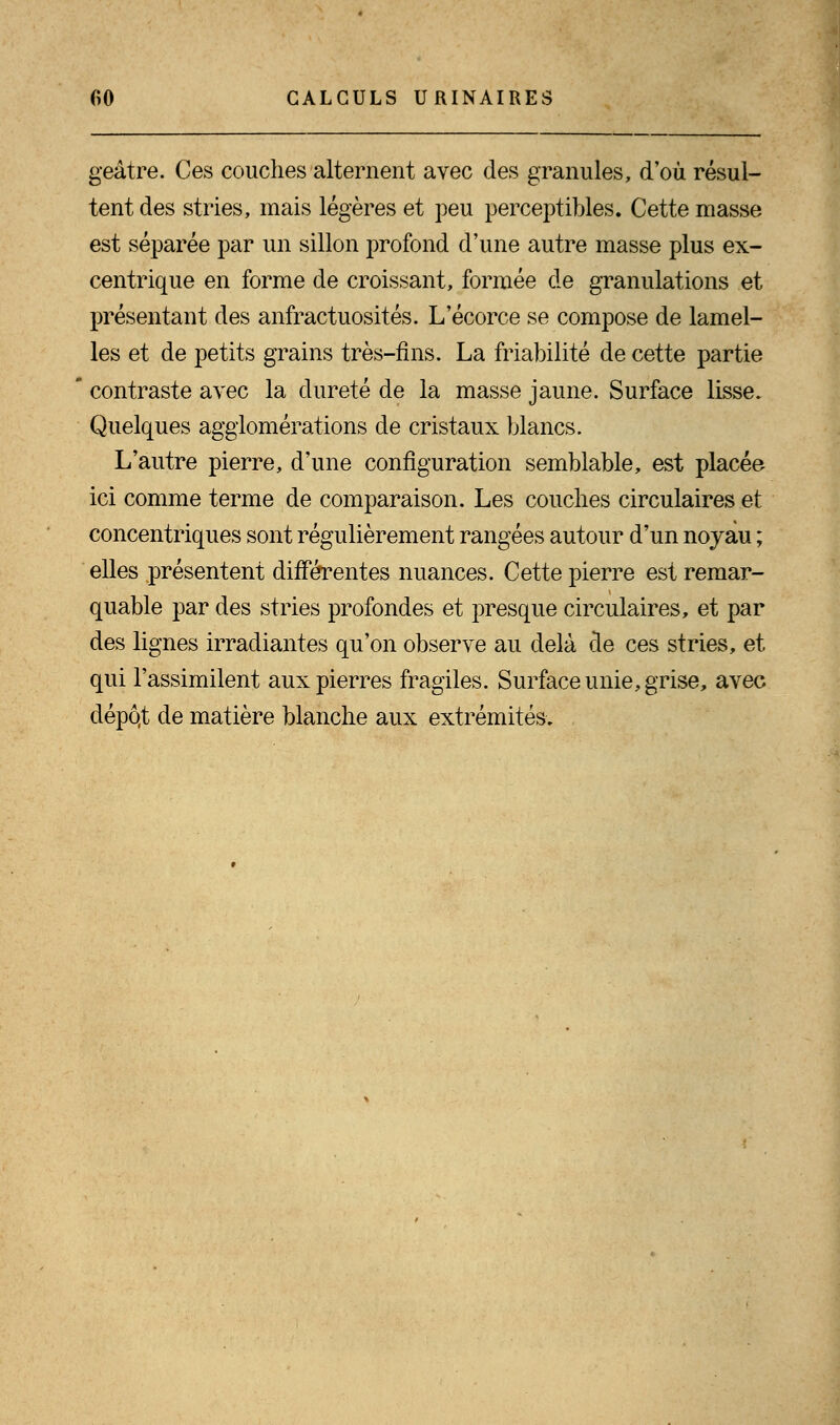geâtre. Ces couches alternent avec des granules, d'où résul- tent des stries, mais légères et peu perceptibles. Cette masse est séparée par un sillon profond d'une autre masse plus ex- centrique en forme de croissant, formée de granulations et présentant des anfractuosités. L'écorce se compose de lamel- les et de petits grains très-fins. La friabilité de cette partie contraste avec la dureté de la masse jaune. Surface lisse. Quelques agglomérations de cristaux blancs. L'autre pierre, d'une configuration semblable, est placée ici comme terme de comparaison. Les couches circulaires et concentriques sont régulièrement rangées autour d'un noyau ; elles présentent différentes nuances. Cette pierre est remar- quable par des stries profondes et presque circulaires, et par des lignes irradiantes qu'on observe au delà de ces stries, et qui l'assimilent aux pierres fragiles. Surface unie, grise, avec dépô.t de matière blanche aux extrémités.