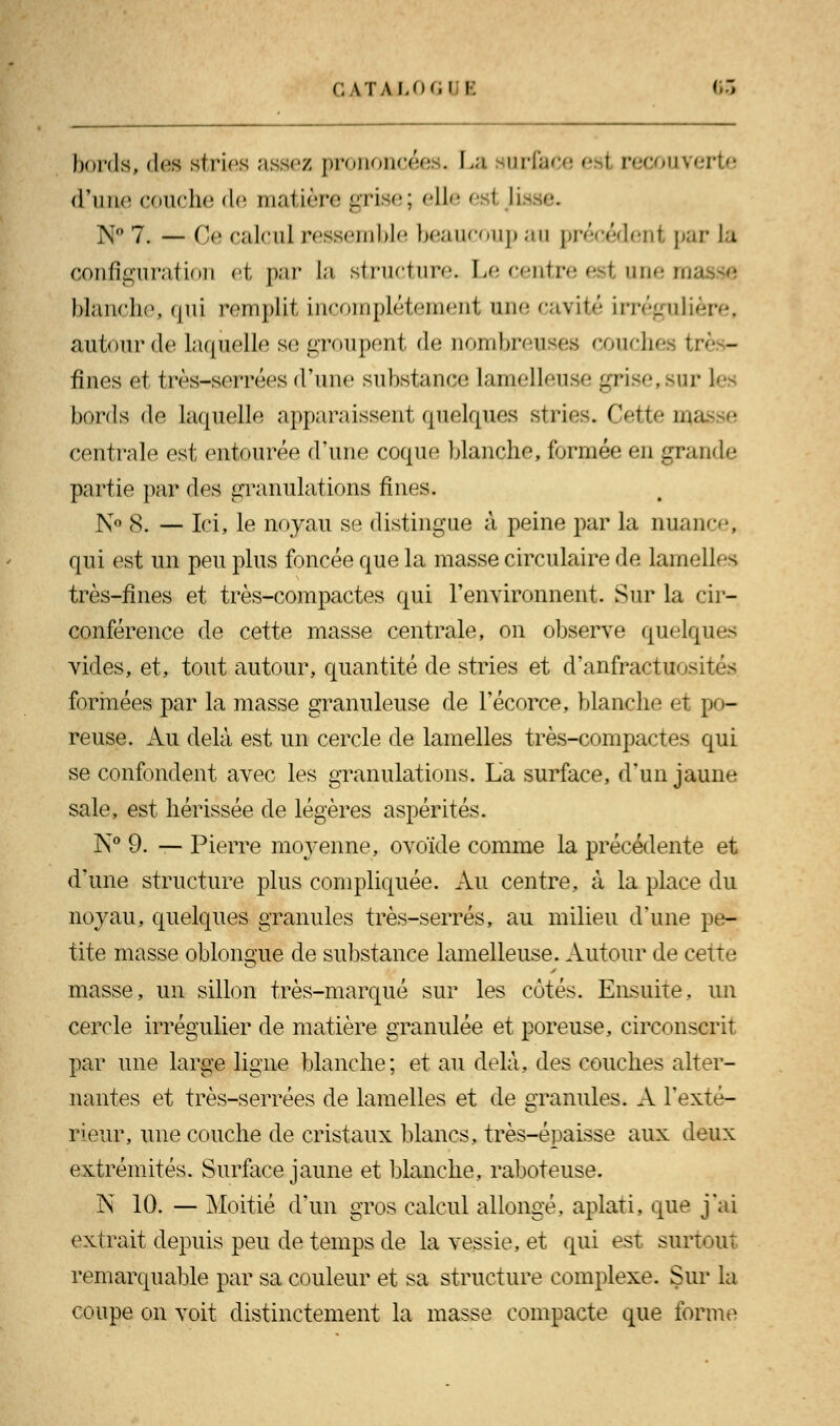 C \TAUM.l I &3 bords, des stries assez prononcées. La mrfacee I recouverte d'une couche de matière grise; elle estasse. N° 7. — Ce calcul ressemble beaucoup au précédent par la configuration et par la. structure. Le centre esl une ma blanche, qui remplit incomplètement une ravit»' irrégulâ autour de, laquelle se groupent de nombreuses couches I fines et très-serrées d'une substance lamelleuse grise,sur les bords de laquelle apparaissent quelques stries. Cette ui. centrale est entourée d'une coque blanche, formée en grande partie par des granulations fines. N° 8. — Ici, le noyau se distingue à peine par la nuance, qui est un peu plus foncée que la masse circulaire de lamelles très-fines et très-compactes qui l'environnent. Sur la cir- conférence de cette masse centrale, on observe quelques vides, et, tout autour, quantité de stries et d'anfractuosités formées par la masse granuleuse de l'écorce, blanche et po- reuse. Au delà est un cercle de lamelles très-compactes qui se confondent avec les granulations. La surface, d'un jaune sale, est hérissée de légères aspérités. N° 9. — Pierre moyenne, ovoïde comme la précédente et d'une structure plus compliquée. Au centre, à la place du noyau, quelques granules très-serrés, au milieu d'une pe- tite masse oblongue de substance lamelleuse. Autour de cette masse, un sillon très-marqué sur les côtés. Ensuite, un cercle irrégulier de matière granulée et poreuse, circonscrit par une large ligne blanche; et au delà, des couches alter- nantes et très-serrées de lamelles et de granules. A l'exté- rieur, une couche de cristaux blancs, très-épaisse aux deux extrémités. Surface jaune et blanche, raboteuse. N 10. — Moitié d'un gros calcul allongé, aplati, que j'ai extrait depuis peu de temps de la vessie, et qui est surtout remarquable par sa couleur et sa structure complexe. Sur la coupe on voit distinctement la masse compacte que forme