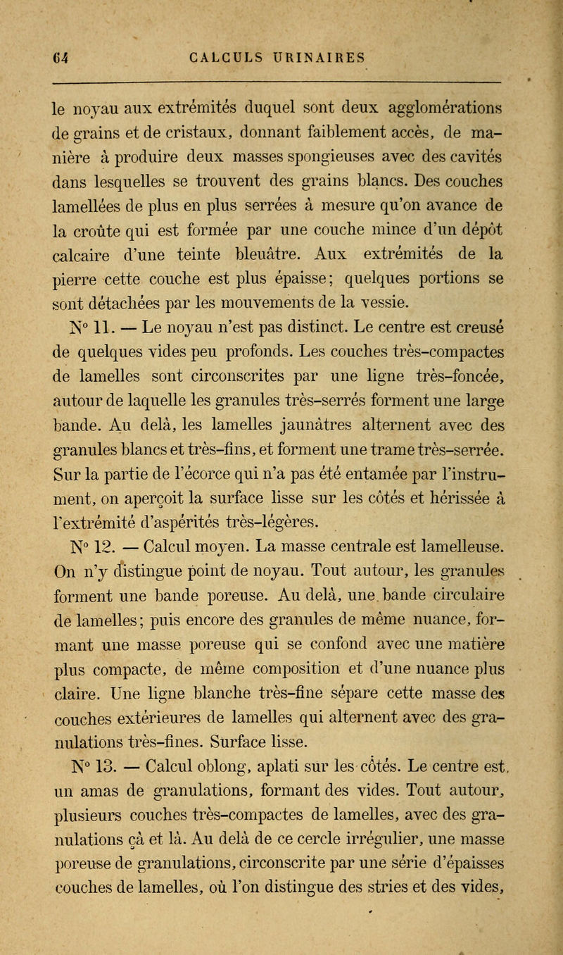le noyau aux extrémités duquel sont deux agglomérations de grains et de cristaux, donnant faiblement accès, de ma- nière à produire deux masses spongieuses avec des cavités dans lesquelles se trouvent des grains blancs. Des couches lamellées de plus en plus serrées à mesure qu'on avance de la croûte qui est formée par une couche mince d'un dépôt calcaire d'une teinte bleuâtre. Aux extrémités de la pierre cette couche est plus épaisse; quelques portions se sont détachées par les mouvements de la vessie. N° 11. — Le noyau n'est pas distinct. Le centre est creusé de quelques vides peu profonds. Les couches très-compactes de lamelles sont circonscrites par une ligne très-foncée, autour de laquelle les granules très-serrés forment une large bande. Au delà, les lamelles jaunâtres alternent avec des granules blancs et très-fins, et forment une trame très-serrée. Sur la partie de l'écorce qui n'a pas été entamée par l'instru- ment, on aperçoit la surface lisse sur les côtés et hérissée à l'extrémité d'aspérités très-légères. N° 12. — Calcul moyen. La masse centrale est lamelleuse. On n'y distingue point de noyau. Tout autour, les granules forment une bande poreuse. Au delà, une. bande circulaire de lamelles; puis encore des granules de même nuance, for- mant une masse poreuse qui se confond avec une matière plus compacte, de même composition et d'une nuance plus claire. Une ligne blanche très-fine sépare cette masse des couches extérieures de lamelles qui alternent avec des gra- nulations très-fines. Surface lisse. N° 13. — Calcul oblong, aplati sur les côtés. Le centre est. un amas de granulations, formant des vides. Tout autour, plusieurs couches très-compactes de lamelles, avec des gra- nulations ça et là. Au delà de ce cercle irrégulier, une masse poreuse de granulations, circonscrite par une série d'épaisses couches de lamelles, où l'on distingue des stries et des vides,