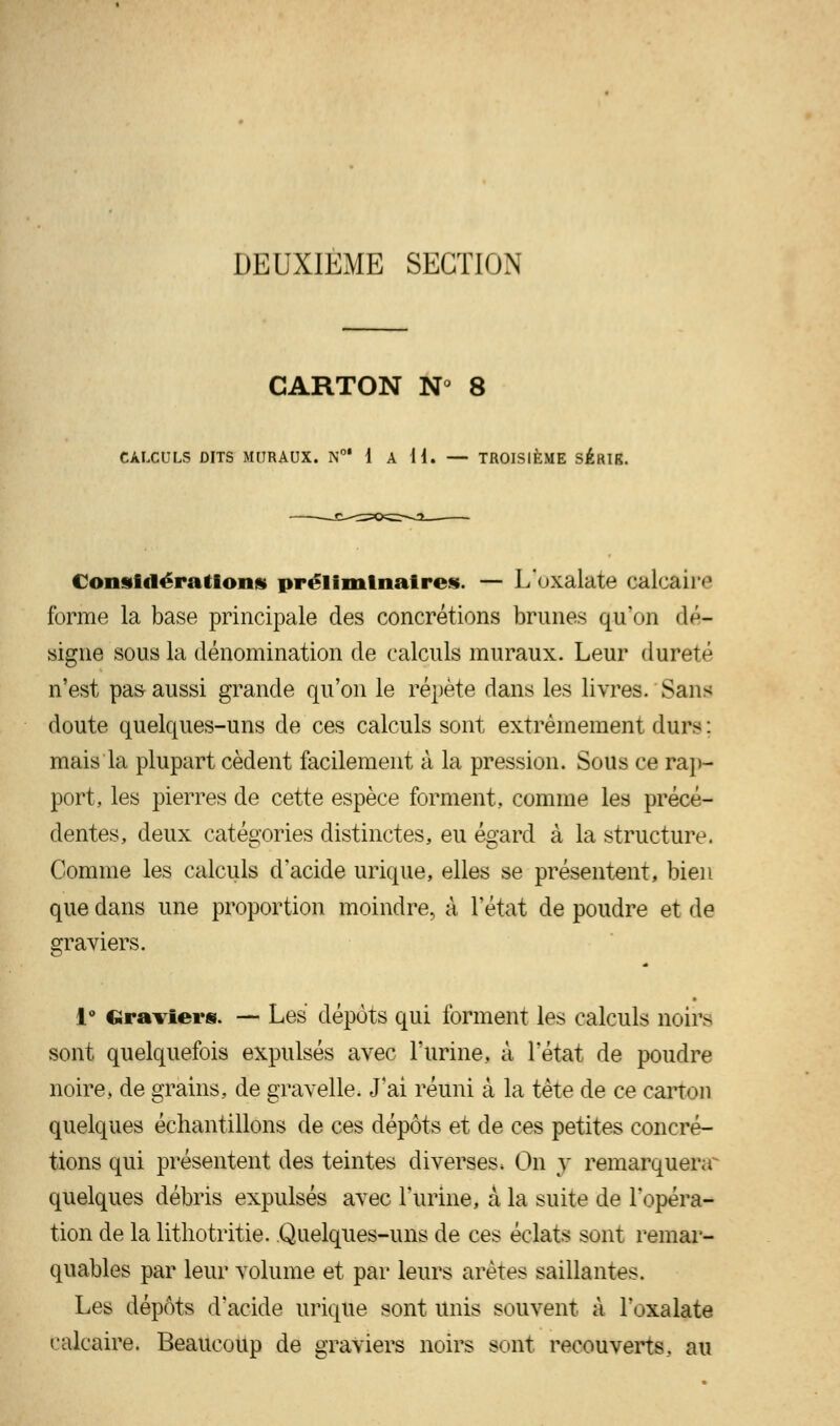 DEUXIEME SECTION CARTON N° 8 CALCULS DITS MURAUX. N0' 1 A H. — TROISIÈME SÉRIK. Considérations» préliminaires. — L'oxalate calcaire forme la base principale des concrétions brunes qu'on dé- signa sous la dénomination de calculs muraux. Leur dureté n'est pas aussi grande qu'on le répète dans les livres. Sans doute quelques-uns de ces calculs sont extrêmement durs : mais la plupart cèdent facilement à la pression. Sous ce rap- port, les pierres de cette espèce forment, comme les précé- dentes, deux catégories distinctes, eu égard à la structure. Comme les calculs d'acide urique, elles se présentent, bien que dans une proportion moindre, à l'état de poudre et de graviers. 1° Graviers. — Les dépôts qui forment les calculs noirs sont quelquefois expulsés avec l'urine, à l'état de poudre noire, de grains, de gravelle. J'ai réuni à la tète de ce carton quelques échantillons de ces dépôts et de ces petites concré- tions qui présentent des teintes diverses, On y remarquera^ quelques débris expulsés avec l'urine, à la suite de l'opéra- tion de la lithotritie. Quelques-uns de ces éclats sont remar- quables par leur volume et par leurs arêtes saillantes. Les dépôts d'acide urique sont unis souvent à l'oxalate calcaire. Beaucoup de graviers noirs sont recouverts, au