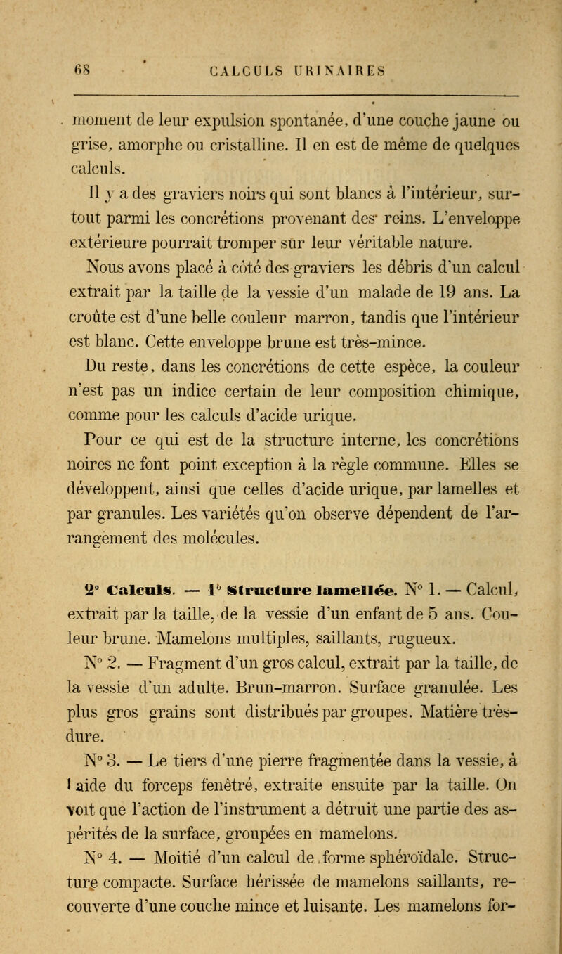 moment de leur expulsion spontanée, d'une couche jaune ou grise, amorphe ou cristalline. Il en est de même de quelques calculs. Il y a des graviers noirs qui sont blancs à l'intérieur, sur- tout parmi les concrétions provenant des- reins. L'enveloppe extérieure pourrait tromper sur leur véritable nature. Nous avons placé à coté des graviers les débris d'un calcul extrait par la taille de la vessie d'un malade de 19 ans. La croûte est d'une belle couleur marron, tandis que l'intérieur est blanc. Cette enveloppe brune est très-mince. Du reste, dans les concrétions de cette espèce, la couleur n'est pas un indice certain de leur composition chimique, comme pour les calculs d'acide urique. Pour ce qui est de la structure interne, les concrétions noires ne font point exception à la règle commune. Elles se développent, ainsi que celles d'acide urique, par lamelles et par granules. Les variétés qu'on observe dépendent de l'ar- rangement des molécules. 2° Calculs. — l6 Structure laniellée. N° 1. — Calcul, extrait par la taille, de la vessie d'un enfant de 5 ans. Cou- leur brune. Mamelons multiples, saillants, rugueux. Iy° 2. — Fragment d'un gros calcul, extrait par la taille, de la vessie d'un adulte. Brun-marron. Surface granulée. Les plus gros grains sont distribués par groupes. Matière très- dure. N° 3. — Le tiers d'une pierre fragmentée dans la vessie, à I aide du forceps fenêtre, extraite ensuite par la taille. On voit que l'action de l'instrument a détruit une partie des as- pérités de la surface, groupées en mamelons. N° 4. — Moitié d'un calcul de,forme sphéroïdale. Struc- ture compacte. Surface hérissée de mamelons saillants, re- couverte d'une couche mince et luisante. Les mamelons for-