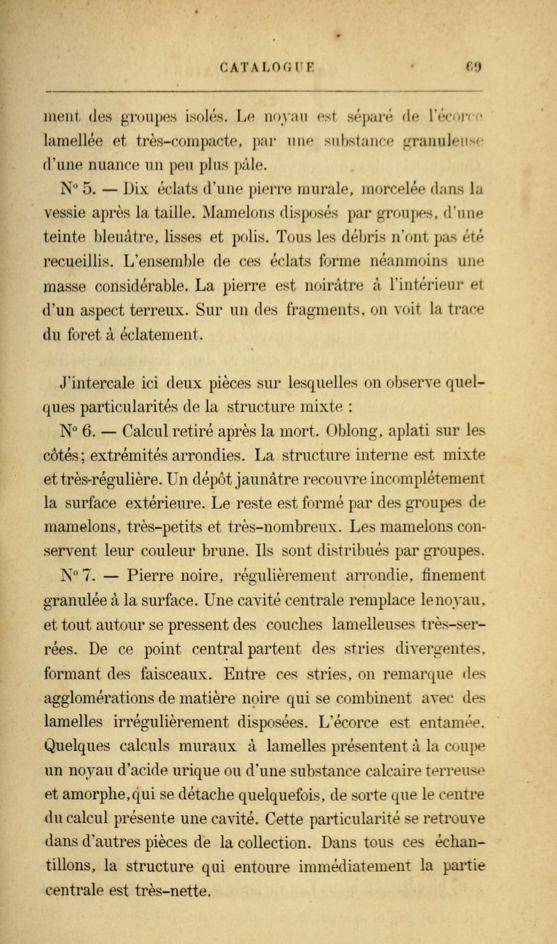 ment des groupes isolés. Le noyau esl séparé de L'écor lamellée et très-compacte, par une substance granule d'une nuance un peu plus pâle. N° 5. — Dix éclats d'une pierre murale, morcelée dans U vessie après la taille. Mamelons disposés par groupes, d'une teinte bleuâtre, lisses et polis. Tous les débris n'ont pas été recueillis. L'ensemble de ces éclats forme néanmoins une masse considérable, La pierre est noirâtre à l'intérieur et d'un aspect terreux. Sur un des fragments, on voit la trace du foret à éclatement. J'intercale ici deux pièces sur lesquelles on observe quel- ques particularités de la structure mixte : N° 6. — Calcul retiré après la mort. Oblong, aplati sur les côtés; extrémités arrondies. La structure interne est mixte et très-régulière. Un dépôt jaunâtre recouvre incomplètement la surface extérieure. Le reste est formé par des groupes de mamelons, très-petits et très-nombreux. Les mamelons con- servent leur couleur brune. Ils sont distribués par groupes. N° 7. — Pierre noire, régulièrement arrondie, finement granulée à la surface. Une cavité centrale remplace le noyau, et tout autour se pressent des couches lamelleuses très-ser- rées. De ce point central partent des stries divergentes, formant des faisceaux. Entre ces stries, on remarque des agglomérations de matière noire qui se combinent avec des lamelles irrégulièrement disposées. L'écorce est entamée. Quelques calculs muraux à lamelles présentent à la coupe un noyau d'acide urique ou d'une substance calcaire terreuse et amorphe,qui se détache quelquefois, de sorte que le centre du calcul présente une cavité. Cette particularité se retrouve dans d'autres pièces de la collection. Dans tous ces échan- tillons, la structure qui entoure immédiatement la partie centrale est très-nette.