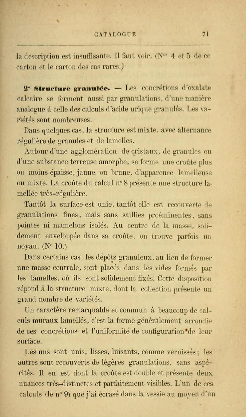 CATALOGUE 7» la description est insuffisante, il (au1 roir, (N( I ei 6 deo carton et le carton des cas raresj 2° structure granulée. — Les Concrétions d'OX&Iatè calcaire se forment aussi par granulations, d'une manière analogue à celle des calculs d'acide urique granulés. Los va- riétés sont nombreuses. Dans quelques cas, la structure est mixte, avec alternance régulière de granules et de lamelles. Autour d'une agglomération de cristaux, de granules ou d'une substance terreuse amorphe, se forme une croûte plus ou moins épaisse, jaune ou brune, d'apparence lamelleuse ou mixte. La croûte du calcul n° 8 présente une structure la- mellée très-régulière. Tantôt la surface est unie, tantôt elle est recouverte de granulations fines, mais sans saillies proéminentes, sans pointes ni mamelons isolés. Au centre de la masse, soli- dement enveloppée dans sa croûte, on trouve parfois un noyau. (N° 10.) Dans certains cas, les dépôts granuleux, au lieu de former une masse centrale, sont placés dans les vides formés par les lamelles, où ils sont solidement fixés. Cette disposition répond à la structure mixte, dont la collection présente un grand nombre de variétés. Un caractère remarquable et commun à beaucoup de cal- culs muraux lamelles, c'est la forme généralement arrondie de ces concrétions et l'uniformité de configuration Me leur surface. Les uns sont unis, lisses, luisants, comme vernissés : les autres sont recouverts de légères granulations, sans aspé- rités. Il en est dont la croûte est double et présente deux nuances très-distinctes et parfaitement visibles. L'un de ces calculs (le n° 9) que j'ai écrasé dans la vessie au moyen d'un