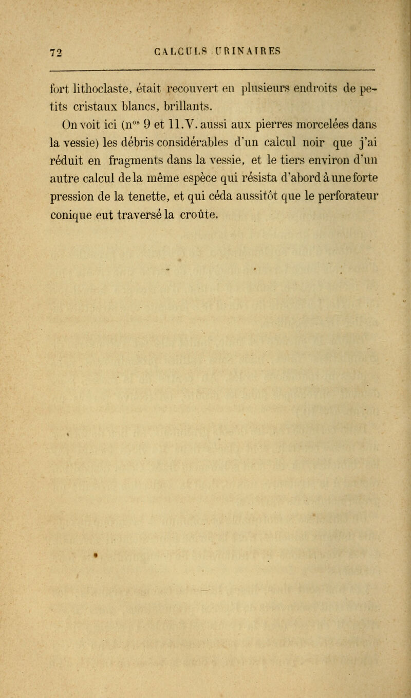 11 fort lithoclaste, était recouvert en plusieurs endroits de pe- tits cristaux blancs, brillants. On voit ici (nos 9 et 11. V. aussi aux pierres morcelées dans la vessie) les débris considérables d'un calcul noir que j'ai réduit en fragments dans la vessie, et le tiers environ d'un autre calcul delà même espèce qui résista d'abord à une forte pression de la tenette, et qui céda aussitôt que le perforateur conique eut traversé la croûte.