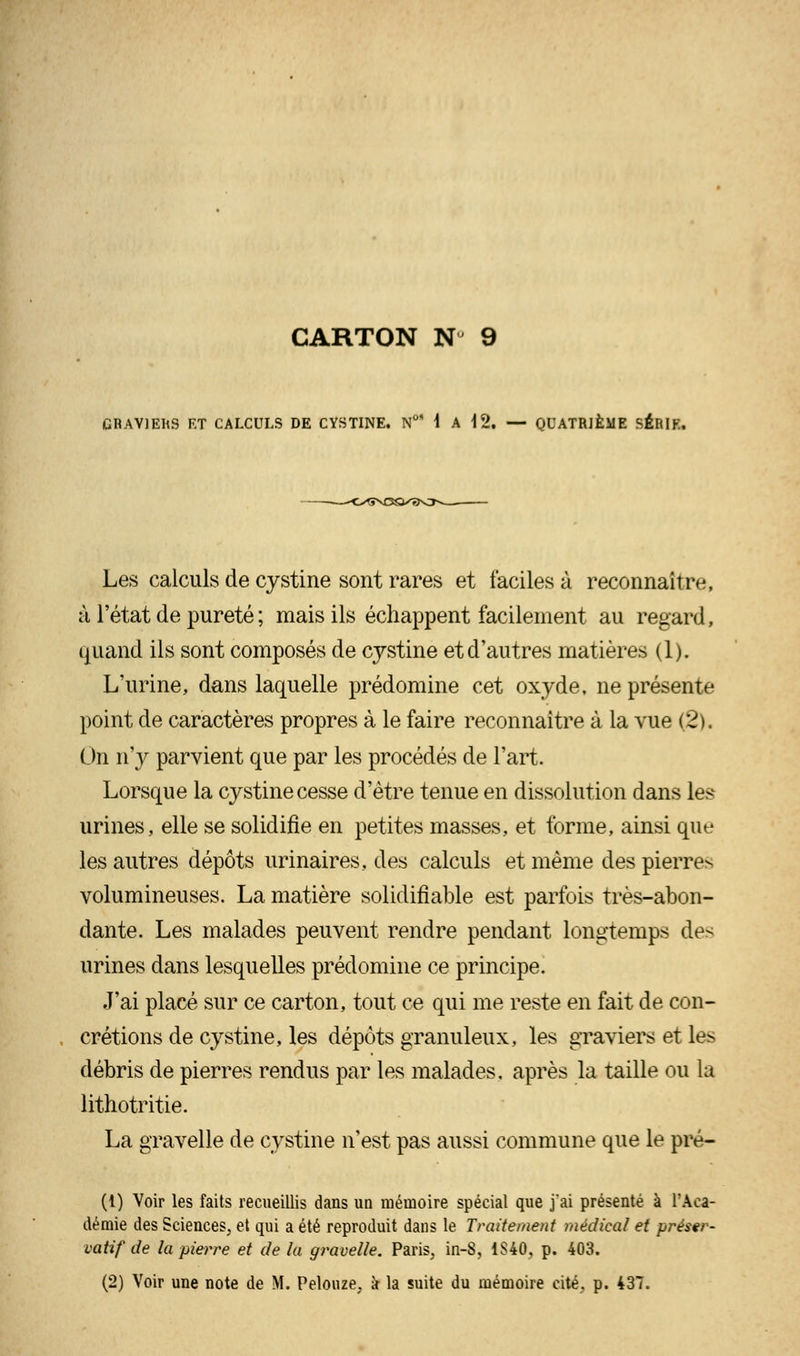 GRAVIERS ET CALCULS DE CYSTINE. N°M A \ 2. — QUATRIÈME SÉRIE. Les calculs de cystine sont rares et faciles à reconnaît re, à l'état de pureté ; mais ils échappent facilement au regard, quand ils sont composés de cystine et d'autres matières (1). L'urine, dans laquelle prédomine cet oxyde, ne présente point de caractères propres à le faire reconnaître à la vue (2), On n'y parvient que par les procédés de l'art. Lorsque la cystine cesse d'être tenue en dissolution dans les urines, elle se solidifie en petites masses, et forme, ainsi que les autres dépôts urinaires, des calculs et même des pierres volumineuses. La matière solidifiable est parfois très-abon- dante. Les malades peuvent rendre pendant longtemps des urines dans lesquelles prédomine ce principe. J'ai placé sur ce carton, tout ce qui me reste en fait de con- crétions de cystine, les dépôts granuleux, les graviers et les débris de pierres rendus par les malades, après la taille ou la lithotritie. La gravelle de cystine n'est pas aussi commune que le pré- (i) Voir les faits recueillis dans un mémoire spécial que j'ai présenté à l'Aca- démie des Sciences, et qui a été reproduit dans le Traitement médical et préser- vatif de la pierre et de la gravelle. Paris, in-8, 1S40, p. 403. (2) Voir une note de M. Pelonze. s la suite du mémoire cité, p. 437.
