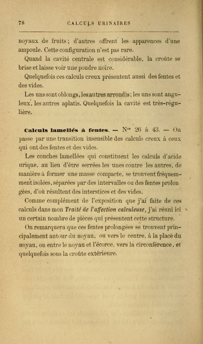 noyaux de fruits ; d'autres offrent les apparences dune ampoule. Cette configuration n'est pas rare. Quand la cavité centrale est considérable, la croûte se brise et laisse voir une poudre noire. Quelquefois ces calculs creux présentent aussi des fentes et des vides. Les uns sont oblongs, les autres arrondis : les mis sont angu- leux, les autres aplatis. Quelquefois la cavité est très-régu- lière. Calculs lamelles à fentes. — N°* 26 à 43. — On passe par une transition insensible des calculs creux à ceux qui ont des fentes et des vides. Les couches larnellées qui constituent les calculs d'acide urique. au lieu d'être serrées les unes contre les autres, de manière à former une masse compacte., se trouvent fréquem- ment isolées, séparées par des intervalles ou des fentes prolon gees, d'où résultent des interstices et des vides. Comme complément de l'exposition que j'ai faite de ces calculs dans mon Traité de Vaffection caleuleuse. j'ai réuni ici un certain nombre de pièces qui présentent cette structure. On remarquera que ces fentes prolongées se trouvent prin- cipalement autour du noyau, ou vers le centre, à la place du noyau, ou entre le noyau et l'écorce. vers la circonférence, et quelquefois sous la croûte extérieure.