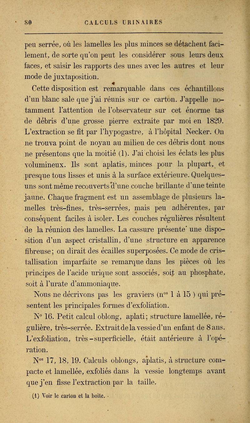 peu serrée, où les lamelles les plus minces se détachent faci- lement, de sorte qu'on peut les considérer sous leurs deux faces, et saisir les rapports des unes avec les autres et leur mode de juxtaposition. Cette disposition est remarquable clans ces échantillons d'un blanc sale que j'ai réunis sur ce carton. J'appelle no- tamment l'attention de l'observateur sur cet énorme tas de débris d'une grosse pierre extraite par moi en 1829. L'extraction se fit par l'hypogastre, à l'hôpital Necker. On ne trouva point de noyau au milieu de ces débris dont nous ne présentons que la moitié (1). J'ai choisi les éclats les plus volumineux. Ils sont aplatis, minces pour la plupart, et presque tous lisses et unis à la surface extérieure. Quelques- uns sont même recouverts'd'une couche brillante d'une teinte jaune. Chaque fragment est un assemblage de plusieurs la- melles très-fines, très-serrées, mais peu adhérentes, par conséquent faciles à isoler. Les couches régulières résultent de la réunion des lamelles. La cassure présente* une dispo- sition d'un aspect cristallin, d'une structure en apparence fibreuse; on dirait des écailles superposées. Ce mode de cris- tallisation imparfaite se remarque dans les pièces où les principes de l'acide urique sont associés, soijt au phosphate, soit à l'urate d'ammoniaque. Nous ne décrivons pas les graviers (nos 1 à 15 ) qui pré- sentent les principales formes d'exfoliation. N° 16. Petit calcul oblong, aplati ; structure lamellée, ré- gulière, très-serrée. Extrait de la vessie d'un enfant de 8 ans. L'exfoliation, très-superficielle, était antérieure à l'opé- ration. Nos 17, 18, 19. Calculs oblongs, aplatis, à structure com- pacte et lamellée, exfoliés dans la vessie longtemps avant que j'en fisse l'extraction par la taille. (1) Voir le carton et la boite.