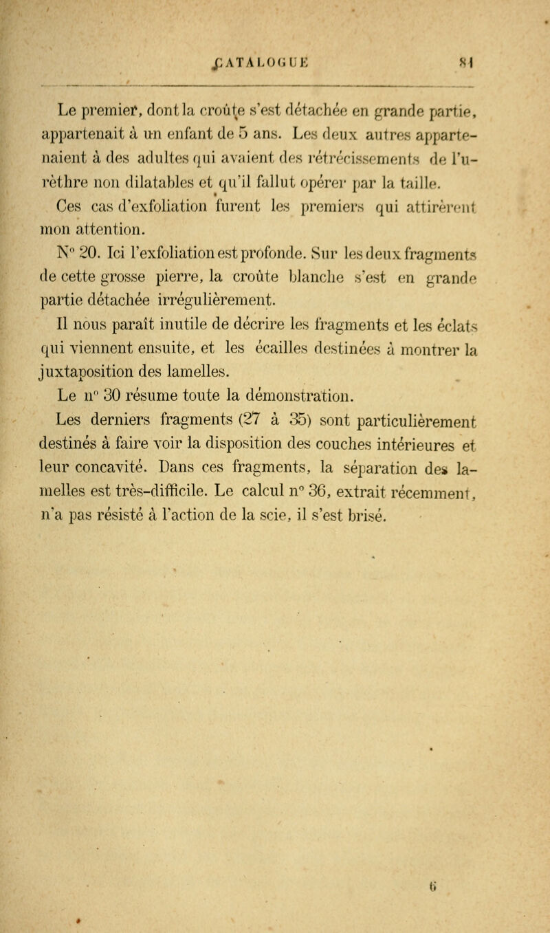 j;atalo<.i î; si Le premier, dontla croûte s'est détachée en grande partie, appartenait à un enfant de 5 ans. Lea deux autres apparte- naient à des adultes qui avaient des rétrécissements de l'u- rèthre non dilatables et qu'il fallut opérer par la taille. Ces cas d'exfoliation furent les premiers qui attirèrent mon attention. N° 20. Ici l'exfoliation est profonde. Sur Les deux fragments de cette grosse pierre, la croûte blanche s'est en grande partie détachée irrégulièrement. Il nous paraît inutile de décrire les fragments et les éclats qui viennent ensuite, et les écailles destinées à montrer la juxtaposition des lamelles. Le n° 30 résume toute la démonstration. Les derniers fragments (27 à 35) sont particulièrement destinés à faire voir la disposition des couches intérieures et leur concavité. Dans ces fragments, la séparation de* la- melles est très-difficile. Le calcul n° 36, extrait récemment, n'a pas résisté à Faction de la scie, il s'est brisé.