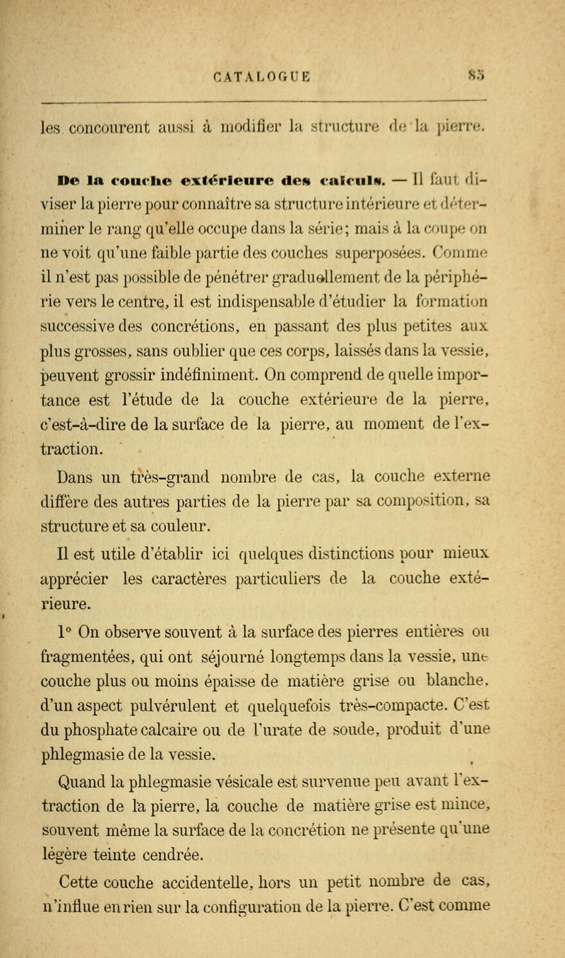 les. concourent aussi à modifier la structure de la pierre. De la couche extérieure de» calcul*. — Il Iàul <li- viser la pierre pour connaître sa structure intérieure ei déter- miner le rang qu'elle occupe dans la série; mais à ht coupe oh ne voit qu'une faible partie des couches superposées. Comme il n'est pas possible de pénétrer graduellement de la périphé- rie vers le centre, il est indispensable d'étudier la formation successive des concrétions, en passant des plus petites aux plus grosses, sans oublier que ces corps, laissés dans la vessie, peuvent grossir indéfiniment. On comprend de quelle impor- tance est l'étude de la couche extérieure de la pierre, c'est-à-dire de la surface de la pierre, au moment de l'ex- traction. Dans un très-grand nombre de cas, la couche externe diffère des autres parties de la pierre par sa composition, sa structure et sa couleur. Il est utile d'établir ici quelques distinctions pour mieux apprécier les caractères particuliers de la couche exté- rieure. 1° On observe souvent à la surface des pierres entières ou fragmentées, qui ont séjourné longtemps clans la vessie, une couche plus ou moins épaisse de matière grise ou blanche. d'un aspect pulvérulent et quelquefois très-compacte. C'est du phosphate calcaire ou de l'urate de soude, produit d'une phlegmasie de la vessie. Quand la phlegmasie vésicale est survenue peu avant l'ex- traction de la pierre, la couche de matière grise est mince, souvent même la surface de la concrétion ne présente qu'une légère teinte cendrée. Cette couche accidentelle, hors un petit nombre de cas, n'influe en rien sur la configuration de la pierre. C'est comme