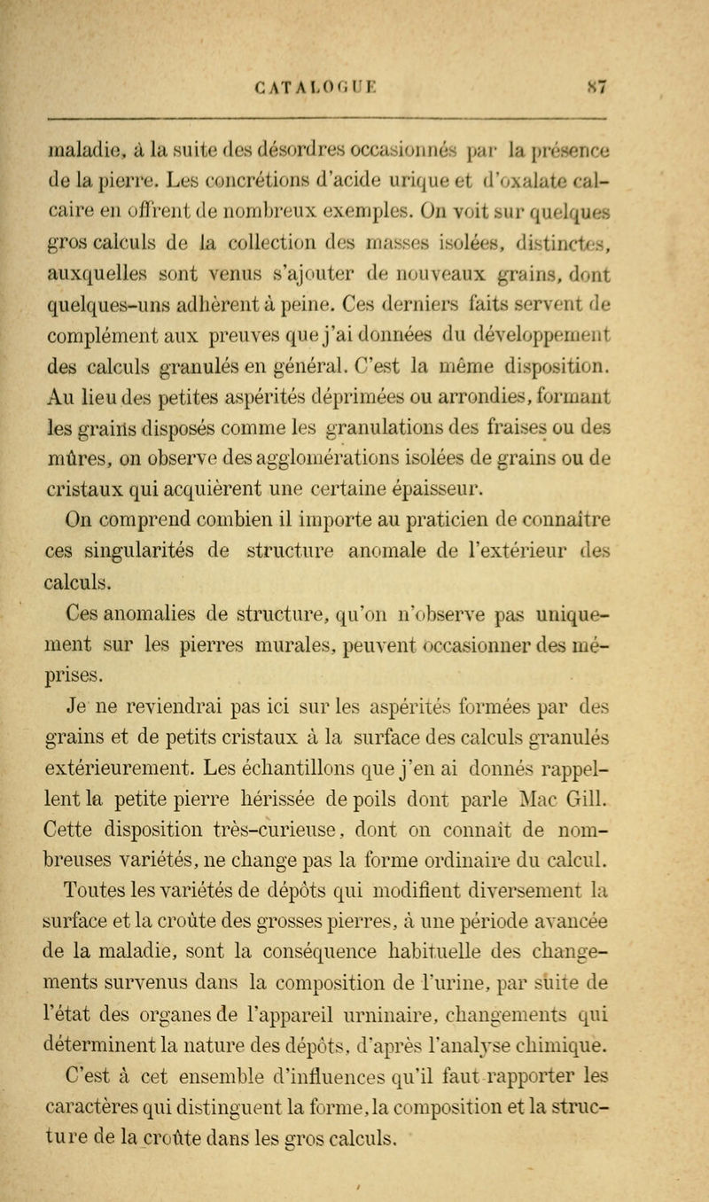 maladie* à la suite des désordres occasionnée par ta présence de 1apierre. Les concrétions d'acide urique ei d'oxalate cal- caire en offrent de nombreux exemples. Ou voit sur quel gros calculs de la collection des masses isolées, distinctes, auxquelles sont venus s'ajouter de nouveaux grains, dont quelques-uns adhèrent à peine. Ces derniers laits servent de complément aux preuves que j'ai données du développement des calculs granulés en général. C'est la même disposition. Au lieu des petites aspérités déprimées ou arrondies, formant les grains disposés comme les granulations des fraises ou des mûres, on observe des agglomérations isolées de grains ou de cristaux qui acquièrent une certaine épaisseur. On comprend combien il importe au praticien de connaître ces singularités de structure anomale de l'extérieur des calculs. Ces anomalies de structure, qu'on n'observe pas unique- ment sur les pierres murales, peuvent occasionner des mé- prises. Je ne reviendrai pas ici sur les aspérités formées par des grains et de petits cristaux à la surface des calculs granulés extérieurement. Les échantillons que j'en ai donnés rappel- lent la petite pierre hérissée de poils dont parle Mac Gill. Cette disposition très-curieuse, dont on connaît de nom- breuses variétés, ne change pas la forme ordinaire du calcul. Toutes les variétés de dépôts qui modifient diversement la surface et la croûte des grosses pierres, à une période avancée de la maladie, sont la conséquence habituelle des change- ments survenus dans la composition de l'urine, par suite de l'état des organes de l'appareil liminaire, changements qui déterminent la nature des dépôts, d'après l'analyse chimique. C'est à cet ensemble d'influences qu'il faut rapporter les caractères qui distinguent la forme,la composition et la struc- ture de la croûte dans les gros calculs.