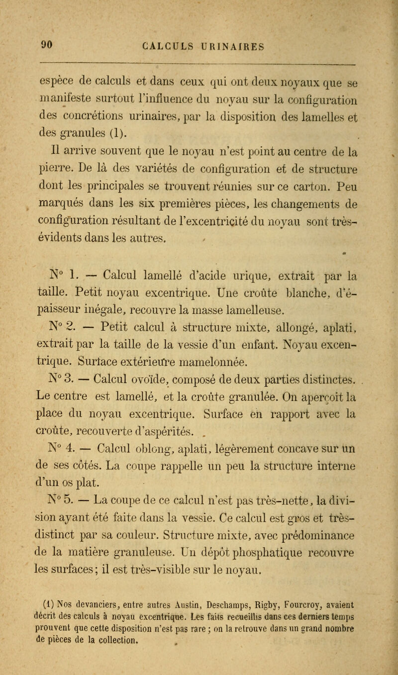 espèce de calculs et dans ceux qui ont deux noyaux que se manifeste surtout l'influence du noyau sur la configuration des concrétions urinaires, par la disposition des lamelles et des granules (1). Il arrive souvent que le noyau n'est point au centre de la pierre. De là des variétés de configuration et de structure dont les principales se trouvent réunies sur ce carton. Peu marqués dans les six premières pièces, les changements de configuration résultant de l'excentricité du noyau sont très- évidents dans les autres. N° 1. — Calcul lamelle d'acide urique, extrait par la taille. Petit noyau excentrique. Une croûte blanche, d'é- paisseur inégale, recouvre la masse lamelleuse. N° 2. — Petit calcul à structure mixte, allongé, aplati, extrait par la taille de la vessie d'un enfant. Noyau excen- trique. Surface extérieure mamelonnée. N° 3. — Calcul ovoïde, composé de deux parties distinctes. Le centre est lamelle, et la croûte granulée. On aperçoit la place du noyau excentrique. Surface en rapport avec la croûte, recouverte d'aspérités. N° 4. — Calcul oblong, aplati, légèrement concave sur un de ses côtés. La coupe rappelle un peu la structure interne d'un os plat. N° 5. — La coupe de ce calcul n'est pas très-nette, la divi- sion ayant été faite dans la vessie. Ce calcul est gros et très- distinct par sa couleur. Structure mixte, avec prédominance de la matière granuleuse. Un dépôt phosphatique recouvre les surfaces ; il est très-visible sur le noyau. (1) Nos devanciers, entre autres Àustin, Deschamps, Rigby, Fourcroy, avaient décrit des calculs à noyau excentrique. Les faits recueillis dans ces derniers temps prouvent que cette disposition n'est pas rare ; on la retrouve dans un grand nombre de pièces de la collection.