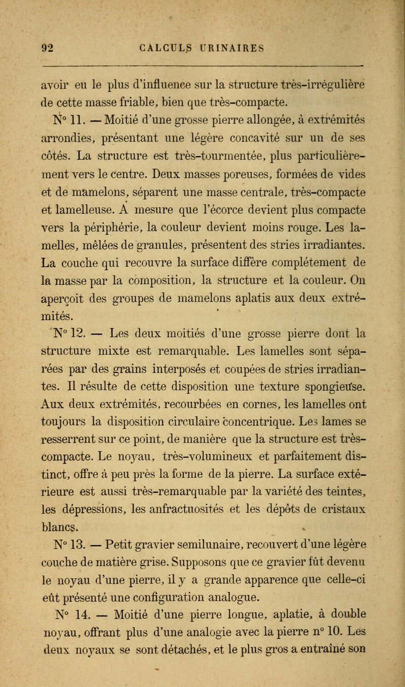 avoir eu le plus d'influence sur la structure très-irrégulière de cette masse friable, bien que très-compacte. N° 11. — Moitié d'une grosse pierre allongée, à extrémités arrondies, présentant une légère concavité sur un de ses côtés. La structure est très-tourmentée, plus particulière- ment vers le centre. Deux masses poreuses, formées de vides et de mamelons, séparent une masse centrale, très-compacte et lamelleuse. A mesure que l'écorce devient plus compacte vers la périphérie, la couleur devient moins rouge. Les la- melles, mêlées de granules, présentent des stries irradiantes. La couche qui recouvre la surface diffère complètement de la masse par la composition, la structure et la couleur. On aperçoit des groupes de mamelons aplatis aux deux extré- mités. N° 12. — Les deux moitiés d'une grosse pierre dont la structure mixte est remarquable. Les lamelles sont sépa- rées par des grains interposés et coupées de stries irradian- tes. Il résulte de cette disposition une texture spongieuse. Aux deux extrémités, recourbées en cornes, les lamelles ont toujours la disposition circulaire concentrique. Les lames se resserrent sur ce point, de manière que la structure est très- compacte. Le noyau, très-volumineux et parfaitement dis- tinct, offre à peu près la forme de la pierre. La surface exté- rieure est aussi très-remarquable par la variété des teintes, les dépressions, les anfractuosités et les dépôts de cristaux blancs. N° 13. — Petit gravier semilunaire, recouvert d'une légère couche de matière grise. Supposons que ce gravier fût devenu le noyau d'une pierre, il y a grande apparence que celle-ci eût présenté une configuration analogue. N° 14. — Moitié d'une pierre longue, aplatie, à double noyau, offrant plus d'une analogie avec la pierre n° 10. Les deux noyaux se sont détachés, et le plus gros a entraîné son