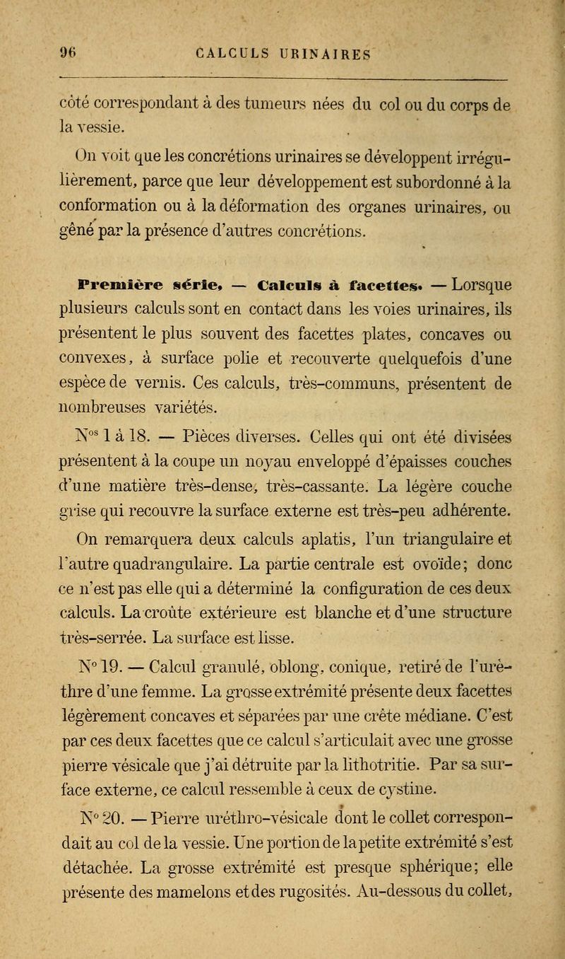 côté correspondant à des tumeurs nées du col ou du corps de la vessie. On voit que les concrétions urinaires se développent irrégu- lièrement, parce que leur développement est subordonné à la conformation ou à la déformation des organes urinaires, ou gêné par la présence d'autres concrétions. Première série» — Calculs à facettes* — Lorsque plusieurs calculs sont en contact dans les voies urinaires, ils présentent le plus souvent des facettes plates, concaves ou convexes, à surface polie et recouverte quelquefois d'une espèce de vernis. Ces calculs, très-communs, présentent de nombreuses variétés. IV581 à 18. — Pièces diverses. Celles qui ont été divisées présentent à la coupe un noyau enveloppé d'épaisses couches d'une matière très-dense, très-cassante. La légère couche grise qui recouvre la surface externe est très-peu adhérente. On remarquera deux calculs aplatis, l'un triangulaire et l'autre quadrangulaire. La partie centrale est ovoïde; donc ce n'est pas elle qui a déterminé la configuration de ces deux calculs. La croûte extérieure est blanche et d'une structure très-serrée. La surface est lisse. N° 19. — Calcul granulé, oblong, conique, retiré de l'urè- thre d'une femme. La grosse extrémité présente deux facettes légèrement concaves et séparées par une crête médiane. C'est par ces deux facettes que ce calcul s'articulait avec une grosse pierre vésicale que j'ai détruite par la lithotritie. Par sa sur- face externe, ce calcul ressemble à ceux de cystine. K0 20. — Pierre uréthro-vésicale dont le collet correspon- dait au col delà vessie. Une portion de la petite extrémité s'est détachée. La grosse extrémité est presque sphérique; elle présente des mamelons et des rugosités. Au-dessous du collet,