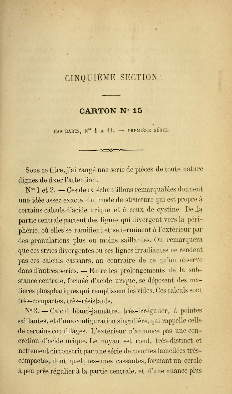 CINOUIÈME SECTION' CARTON N 15 » CAS RARES, N0' 1 A H. — PREMIÈRE SÉRIE. Sous ce titre, j'ai rangé une série de pièces de toute nature dignes de fixer l'attention. Nos 1 et 2. — Ces deux échantillons remarquables donnent une idée assez exacte du mode de structure qui est propre à certains calculs d'acide urique et à ceux de cystine. De .la partie centrale partent des lignes qui divergent vers la péri- phérie, où elles se ramifient et se terminent à l'extérieur par des granulations plus ou moins saillantes. On remarquera que ces stries divergentes ou ces lignes irradiantes ne rendent pas ces calculs cassants, au contraire de ce qu'on observe dans d'autres séries. — Entre les prolongements de la sub- stance centrale, formée d'acide urique. se déposent des ma- tières phosphatiquesqui remplissent ies vides. Os calculs sonl très-compactes, très-résistants. N°3. — Calcul blanc-jaunâtre, très-irrégulier, à pointes saillantes, et d'une configuration singulière, qui rappelle celle de certains coquillages. L'extérieur n'annonce pas une con- crétion d'acide urique. Le noyau est rond, très-distinct et nettement circonscrit par une série de couches iamellées très- compactes, dont quelques-unes cassantes, formant un cercle à peu près régulier à la partie centrale, et d'une nuance plus