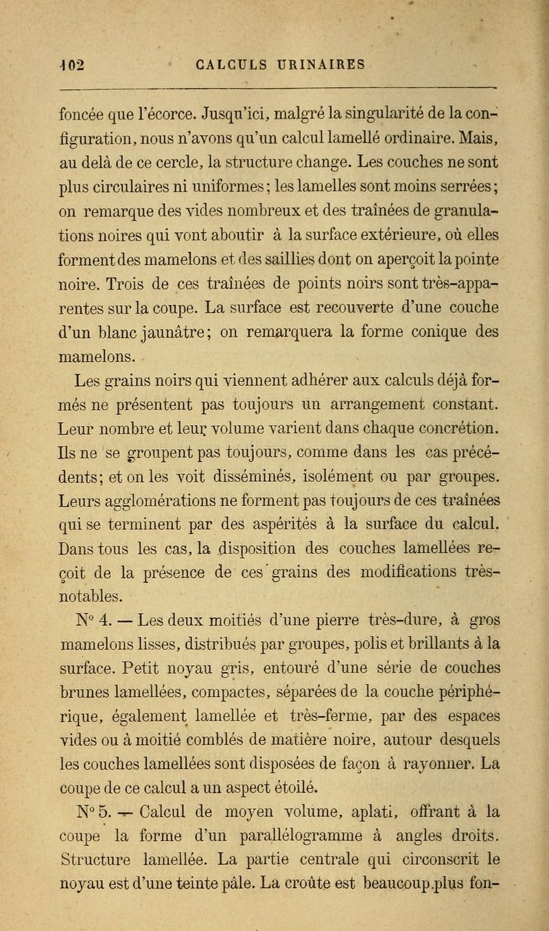 foncée que l'écorce. Jusqu'ici, malgré la singularité de la con- figuration, nous n'avons qu'un calcul lamelle ordinaire. Mais, au delà de ce cercle, la structure change. Les couches ne sont plus circulaires ni uniformes ; les lamelles sont moins serrées ; on remarque des vides nombreux et des traînées de granula- tions noires qui vont aboutir à la surface extérieure, où elles forment des mamelons et des saillies dont on aperçoit la pointe noire. Trois de ces traînées de points noirs sont très-appa- rentes sur la coupe. La surface est recouverte d'une couche d'un blanc jaunâtre; on remarquera la forme conique des mamelons. Les grains noirs qui viennent adhérer aux calculs déjà for- més ne présentent pas toujours un arrangement constant. Leur nombre et leur, volume varient dans chaque concrétion. Ils ne se groupent pas toujours, comme dans les cas précé- dents; et on les voit disséminés, isolément ou par groupes. Leurs agglomérations ne forment pas toujours de ces traînées qui se terminent par des aspérités à la surface du calcul. Dans tous les cas, la disposition des couches lamellées re- çoit de la présence de ces grains des modifications très- notables. N° 4. — Les deux moitiés d'une pierre très-dure, à gros mamelons lisses, distribués par groupes, polis et brillants à la surface. Petit noyau gris, entouré d'une série de couches brunes lamellées, compactes, séparées de la couche périphé- rique, également lamellée et très-ferme, par des espaces vides ou à moitié comblés de matière noire, autour desquels les couches lamellées sont disposées de façon à rayonner. La coupe de ce calcul a un aspect étoile. N° 5. -*• Calcul de moyen volume, aplati, offrant à la coupe la forme d'un parallélogramme à angles droits. Structure lamellée. La partie centrale qui circonscrit le noyau est d'une teinte pale. La croûte est beaucoup .plus fon-