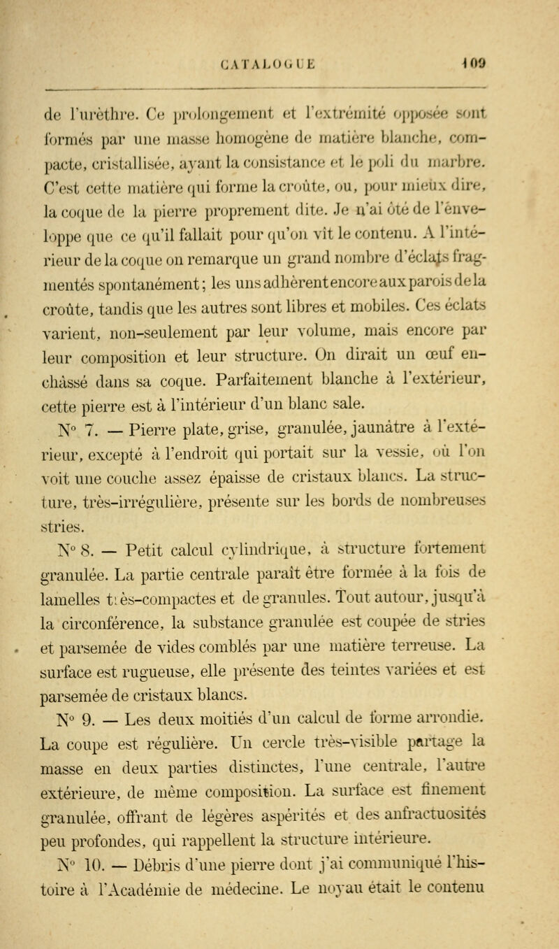 GATALOGI l. 109 de l'urèthre. Ce prolongemenl et L'extrémité op oui formés par une masse homogène de matière blanche, com- pacte, cristallisée, ayant la consistance ei lé poli du marbre. T'est cette matière qui forme la croûte, ou, pour mieux dire, la coque de la pierre proprement dite. Je n'ai ôtéde l'enve- loppe que ce qu'il fallait pour qu'on vit le contenu. A l'inté- rieur de la coque on remarque un grand nombre d'éclats frag- mentés spontanément; les uns adhèrent encore aux parois delà croûte, tandis que les autres sont libres et mobiles. Ces éclats varient, non-seulement par leur volume, mais encore par leur composition et leur structure. On dirait un œuf en- châssé dans sa coque. Parfaitement blanche à l'extérieur, cette pierre est à l'intérieur d'un blanc sale. No 7. _ Pierre plate, grise, granulée, jaunâtre à l'exté- rieur, excepté à l'endroit qui portait sur la vessie, où l'on voit une couche assez épaisse de cristaux blancs. La struc- ture, très-irrégulière, présente sur les bords de nombreuses stries. ]\To$. __ petit calcul cylindrique, à structure fortement granulée. La partie centrale parait être formée à la fois de lamelles tiès-compactes et de granules. Tout autour, jusqu'à la circonférence, la substance granulée est coupée de stries et parsemée de vides comblés par une matière terreuse. La surface est rugueuse, elle présente des teintes variées et e>t parsemée de cristaux blancs. N° 9. — Les deux moitiés d'un calcul de forme arrondie. La coupe est régulière. Un cercle très-visible partage la masse en deux parties distinctes, l'une centrale, l'autre extérieure, de même composition. La surface est finement granulée, offrant de légères aspérités et des anfractuosités peu profondes, qui rappellent la structure intérieure. N° 10. — Débris d'une pierre dont j'ai communique l'his- toire à l'Académie de médecine. Le noyau était le contenu