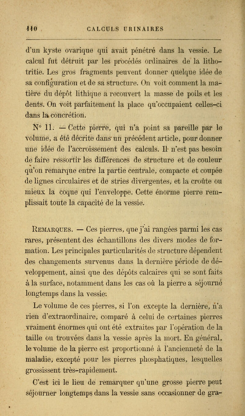 d'un kyste ovarique qui avait pénétré dans la vessie. Le calcul fut détruit par les procédés ordinaires de la litho- tritie. Les gros fragments peuvent donner quelque idée de sa configuration et de sa structure. On voit comment la ma- tière du dépôt lithique a recouvert la masse de poils et les dents. On voit parfaitement la place qu'occupaient celles-ci dans la concrétion. N° 11. —Cette pierre, qui n'a point sa pareille par le volume, a été décrite dans un précédent article, pour donner une idée de l'accroissement des calculs. Il n'est pas besoin de faire ressortir les différences de structure et de couleur qu'on remarque entre la partie centrale, compacte et coupée de lignes circulaires et de stries divergentes, et la croûte ou mieux la coque qui l'enveloppe. Cette énorme pierre rem- plissait toute la capacité de la vessie. Remarques. — Ces pierres, que j'ai rangées parmi les cas rares, présentent des échantillons des divers modes de for- mation. Les principales particularités de structure dépendent des changements survenus dans la dernière période de dé- veloppement, ainsi que des dépôts calcaires qui se sont faits à la surface, notamment dans les cas où la pierre a séjourné longtemps dans la vessie: Le volume de ces pierres, si l'on excepte la dernière, n'a rien d'extraordinaire, comparé à celui de certaines pierres vraiment énormes qui ont été extraites par l'opération de la taille ou trouvées dans la vessie après la mort. En général, le volume de la pierre est proportionné à l'ancienneté de la maladie, excepté pour les pierres phosphatiques, lesquelles grossissent très-rapidement. C'est ici le lieu de remarquer qu'une grosse pierre peut séjourner longtemps dans la vessie sans occasionner de gra-