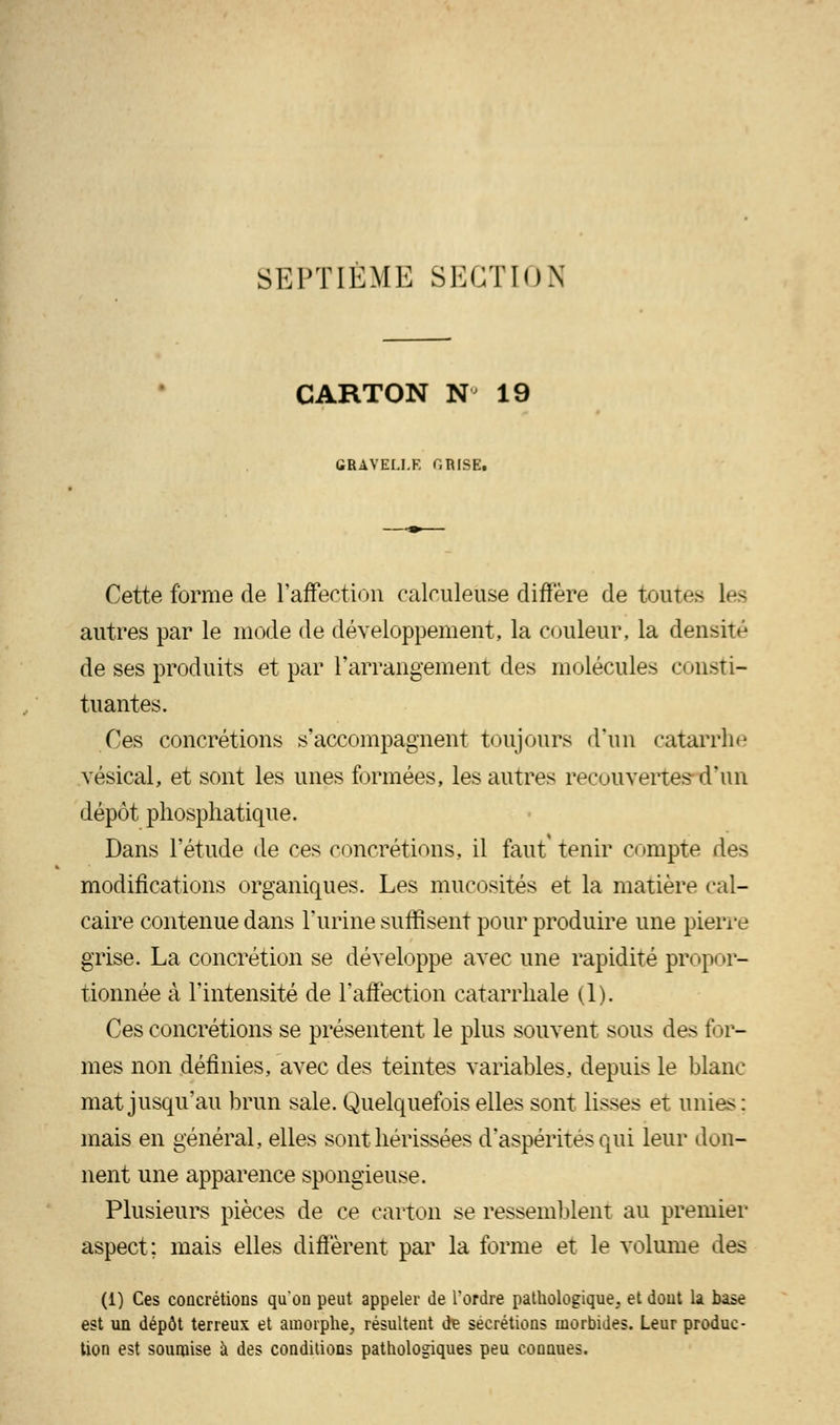 SEPTIEME SECTION CARTON N 19 GRAVELI.R T.RISE. Cette forme de l'affection calculeuse diffère de toutes Les autres par le mode de développement, la couleur, la densité de ses produits et par l'arrangement des molécules consti- tuantes. Ces concrétions s'accompagnent toujours d'un catarrhe vesical, et sont les unes formées, les autres recouvertes-d'un dépôt phosphatique. Dans l'étude de ces concrétions, il faut' tenir compte des modifications organiques. Les mucosités et la matière cal- caire contenue dans l'urine suffisent pour produire une pierre grise. La concrétion se développe avec une rapidité propor- tionnée à l'intensité de l'affection catarrhale (1). Ces concrétions se présentent le plus souvent sous des for- mes non définies, avec des teintes variables, depuis le blanc- mat jusqu'au brun sale. Quelquefois elles sont lisses et unies: mais en général, elles sont hérissées d'aspérités qui leur don- nent une apparence spongieuse. Plusieurs pièces de ce carton se ressemblent au premier aspect; mais elles diffèrent par la forme et le volume des (1) Ces concrétions qu'on peut appeler de Tordre pathologique, et dont la base est un dépôt terreux et amorphe, résultent de sécrétions morbides. Leur produc- tion est soumise à des conditions pathologiques peu connues.