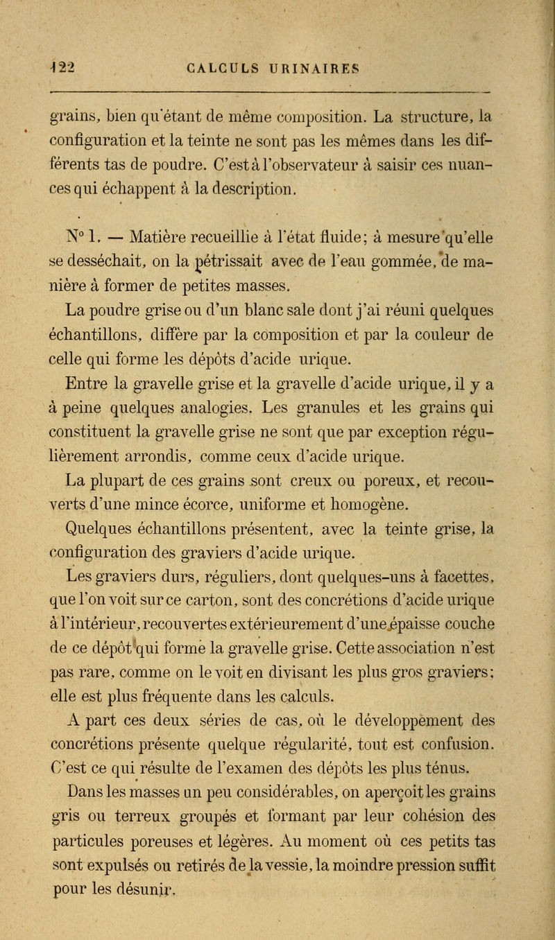 grains, bien qu'étant de même composition. La structure, la configuration et la teinte ne sont pas les mêmes dans les dif- férents tas de poudre. C'est à l'observateur à saisir ces nuan- ces qui échappent à la description. N° 1. — Matière recueillie à l'état fluide ; à mesure 'qu'elle se desséchait, on la pétrissait avec de l'eau gommée, *de ma- nière à former de petites masses. La poudre grise ou d'un blanc sale dont j'ai réuni quelques échantillons, diffère par la composition et par la couleur de celle qui forme les dépôts d'acide urique. Entre la gravelle grise et la gravelle d'acide urique, il y a à peine quelques analogies. Les granules et les grains qui constituent la gravelle grise ne sont que par exception régu- lièrement arrondis, comme ceux d'acide urique. La plupart de ces grains sont creux ou poreux, et recou- verts d'une mince écorce, uniforme et homogène. Quelques échantillons présentent, avec la teinte grise, la configuration des graviers d'acide urique. Les graviers durs, réguliers, dont quelques-uns à facettes, que l'on voit sur ce carton, sont des concrétions d'acide urique à l'intérieur, recouvertes extérieurement d'unejspaisse couche de ce dépôt qui formé la gravelle grise. Cette association n'est pas rare, comme on le voit en divisant les plus gros graviers: elle est plus fréquente dans les calculs. A part ces deux séries de cas, où le développement des concrétions présente quelque régularité, tout est confusion. C'est ce qui résulte de l'examen des dépôts les plus ténus. Dans les masses un peu considérables, on aperçoit les grains gris ou terreux groupés et formant par leur cohésion des particules poreuses et légères. Au moment où ces petits tas sont expulsés ou retirés de la vessie, la moindre pression suffit pour les désunir.