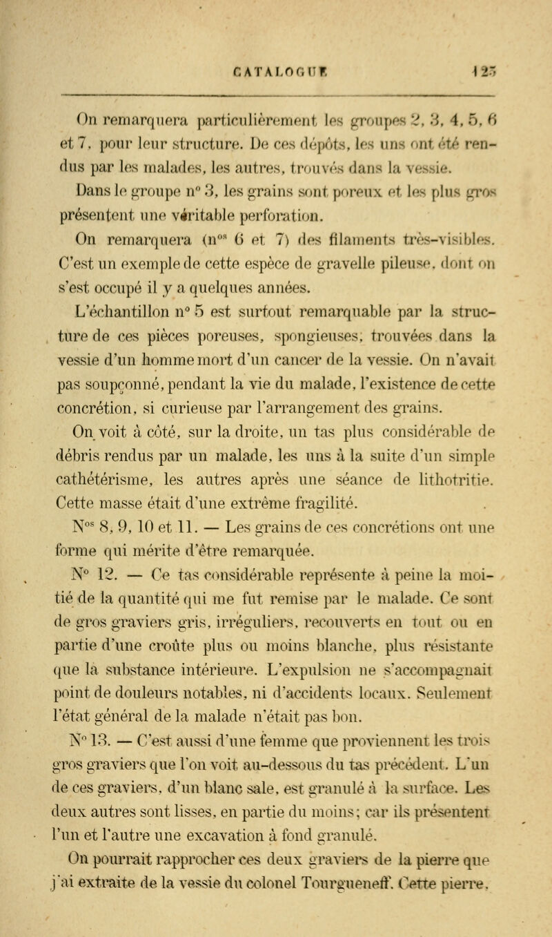 On remarquera particulièrement Les groupée 2,3, 1,6,6 et 7, pour leur structure. De ces dépôts, les lira 0H( été ren- dus par les malades, les autres, trouvés dans la vessie. Dans le groupe n* 3, les grains sont poreux et Lee pltu présentent une véritable perforation. On remarquera <nos (5 et 7) des filaments trèswvisibl C'est un exemple de cette espèce de gravelle pileuse, donl on s'est occupé il y a quelques années. L'échantillon n° 5 est surtout remarquable par la struc- ture de ces pièces poreuses., spongieuses, trouvées dans la vessie d'un homme mort d'un cancer de la vessie. On n'avait pas soupçonné, pendant la vie du malade, l'existence de cette concrétion, si curieuse par l'arrangement des grains. On voit à côté, sur la droite, un tas plus considérable de débris rendus par un malade, les uns à la suite d'un simple cathétérisme, les autres après une séance de lithotritie. Cette masse était d'une extrême fragilité. Nos 8, 9, 10 et 11. — Les grains de ces concrétions ont une forme qui mérite d'être remarquée. N° 12. — Ce tas considérable représente à peine la moi- tié de la quantité qui me fut remise par le malade. Ce sont de gros graviers gris, irréguliers. recouverts en tout ou en partie d'une croûte plus ou moins blanche, plus résistante que la substance intérieure. L'expulsion ne s'accompagnait point de douleurs notables, ni d'accidents locaux. Seulement l'état général de la malade n'était pas bon. N° 13. — C'est aussi d'une femme que proviennent les tr< - gros graviers que l'on voit au-dessous du tas précédent. L'un de ces graviers, d'un blanc sale, est granulé à la surface. Les deux autres sont lisses, en partie du moins: car ils présentent l'un et l'autre une excavation à fond granulé. On pourrait rapprocher ces deux graviers de la pierre que j'ai extraite de la vessie dtt colonel TourguenetL Cette pierre.