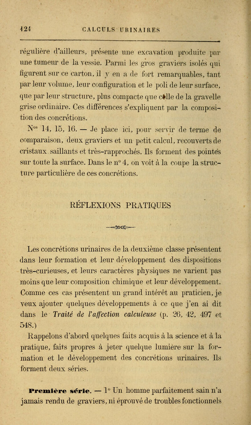régulière d'ailleurs, présente une excavation produite par une tumeur de la vessie. Parmi les gros graviers isolés qui figurent sur ce carton, il y en a de fort remarquables, tant par leur volume, leur configuration et le poli de leur surface, que par leur structure, plus compacte que celle de la gravelle grise ordinaire. Ces différences s'expliquent par la composi- tion des concrétions. Nos 14, 15, 16. — Je place ici, pour servir de terme de comparaison, deux graviers et un petit calcul, recouverts de cristaux saillants et très-rapprochés. Ils forment des pointes sur toute la surface. Dans le n° 4, on voit à la coupe la struc- ture particulière de ces concrétions. REFLEXIONS PRATIQUES Les concrétions urinaires de la deuxième classe présentent dans leur formation et leur développement des dispositions très-curieuses, et leurs caractères physiques ne varient pas moins que leur composition chimique et leur développement. Comme ces cas présentent un grand intérêt au praticien, je veux ajouter quelques développements à ce que j'en ai dit dans le Traité de Vaffection calculeuse (p. 26, 42, 497 et 548.) Rappelons d'abord quelques faits acquis à la science et à la pratique, faits propres à jeter quelque lumière sur la for- mation et le développement des concrétions urinaires. Ils forment deux séries. Première série. — 1° Un homme parfaitement sain n'a jamais rendu de graviers, ni éprouvé de troubles fonctionnels