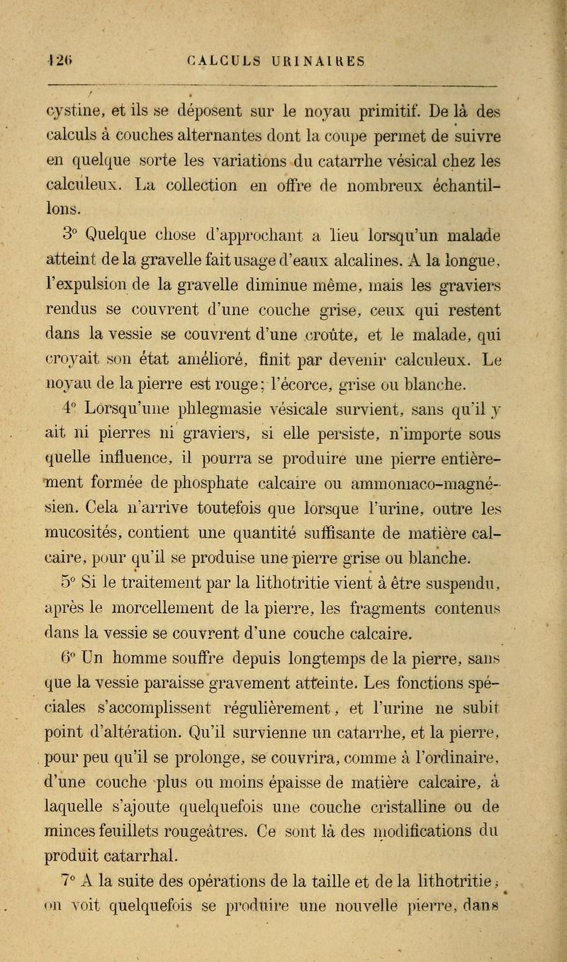 cjstine, et ils se déposent sur le noyau primitif. De là des calculs à couches alternantes dont la coupe permet de suivre en quelque sorte les variations du catarrhe vésical chez les calculeux. La collection en offre de nombreux échantil- lons. 3° Quelque chose d'approchant a lieu lorsqu'un malade atteint de la gravelle fait usage d'eaux alcalines. A la longue, l'expulsion de la gravelle diminue même, mais les graviers rendus se couvrent d'une couche grise, ceux qui restent dans la vessie se couvrent d'une croûte, et le malade, qui croyait son état amélioré, finit par devenir calculeux. Le noyau de la pierre est rouge ; l'écorce, grise ou blanche. 4° Lorsqu'une phlegmasie vésicale survient, sans quïl y ait ni pierres ni graviers, si elle persiste, n'importe sous quelle influence, il pourra se produire une pierre entière- ment formée de phosphate calcaire ou ammomaco-magné- sien. Cela n'arrive toutefois que lorsque l'urine, outre les mucosités, contient une quantité suffisante de matière cal- caire, pour qu'il se produise une pierre grise ou blanche. 5° Si le traitement par la lithotritie vient à être suspendu, après le morcellement de la pierre, les fragments contenus dans la vessie se couvrent d'une couche calcaire. 6° Un homme souffre depuis longtemps de la pierre, sans que la vessie paraisse gravement atteinte. Les fonctions spé- ciales s'accomplissent régulièrement, et l'urine ne subit point d'altération. Qu'il survienne un catarrhe, et la pierre, pour peu qu'il se prolonge, se couvrira, comme à l'ordinaire, d'une couche plus ou moins épaisse de matière calcaire, à laquelle s'ajoute quelquefois une couche cristalline ou de minces feuillets rougeàtres. Ce sont là des modifications du produit catarrhal. 7° A la suite des opérations de la taille et de la lithotritie; on voit quelquefois se produire une nouvelle pierre, clans