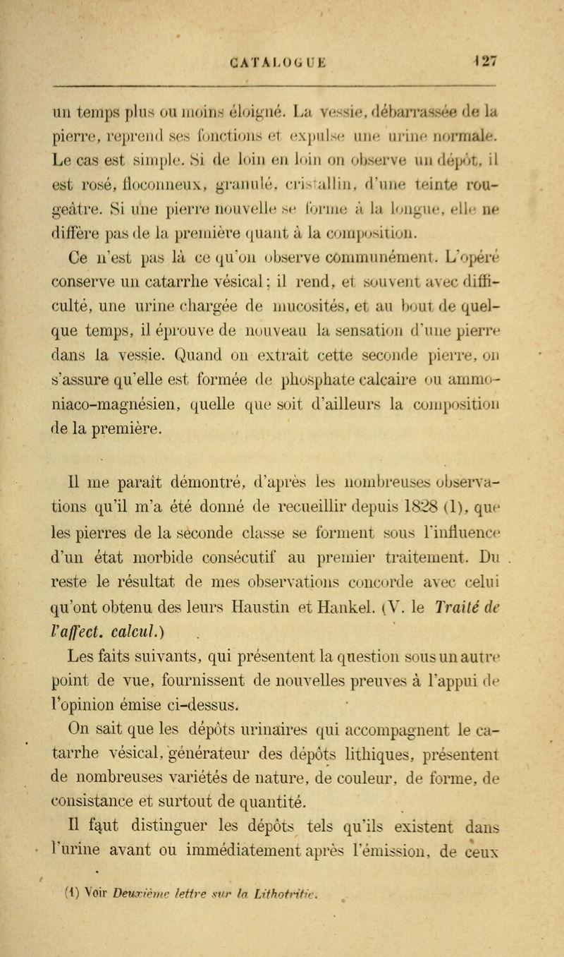 nu temps plus on moins éloigné, La vessie, débarrassée d< pierre, reprend ses fonctions e1 expulse une urine normi Le cas est, simple Si de loin en loin on observe un dépôt, il est roséi floconneux, granulé, cris allin, d'une teinte ron- geâtre. Si une pierre nouvelle se forme à la Longue» eil< ne diffère pas de la première quant à la composition. Ce n'est pas là œ qu'on observe communément L'ojx conserve un catarrhe vésical; il rend, ei souvenl avec diffi- culté, une urine chargée de mucosités, el au bout de quel- que temps, il éprouve de nouveau la sensation d'une pierre dans ia vessie. Quand on extrait cette second»' pierre, s'assure qu'elle est formée de phosphate calcaire ou ammo- niaco-magnésien, quelle que soit d'ailleurs la composition de la première. 11 me parait démontré, d'après les nombreuses observa- tions qu'il m'a été donné de recueillir depuis 1828 (1), que les pierres de la seconde classe se forment sous l'influence d'un état morbide consécutif au premier traitement. Du reste le résultat de mes observations concorde avec celui qu'ont obtenu des leurs Haustin et Hankel. [V. le Traité de Vafl'ect. calcul.) Les faits suivants, qui présentent la question sous un autre point de vue, fournissent de nouvelles preuves à l'appui de l'opinion émise ci-dessus. On sait que les dépôts urinaires qui accompagnent le ca- tarrhe vésical/générateur des dépôts lithiques, présentent de nombreuses variétés de nature, de couleur, de forme, de consistance et surtout de quantité. Il faut distinguer les dépôts tels qu'ils existent dans l'urine avant ou immédiatement après rémission, de ceux (1) Voir Deuxième lettre sur la LithottHtiéi