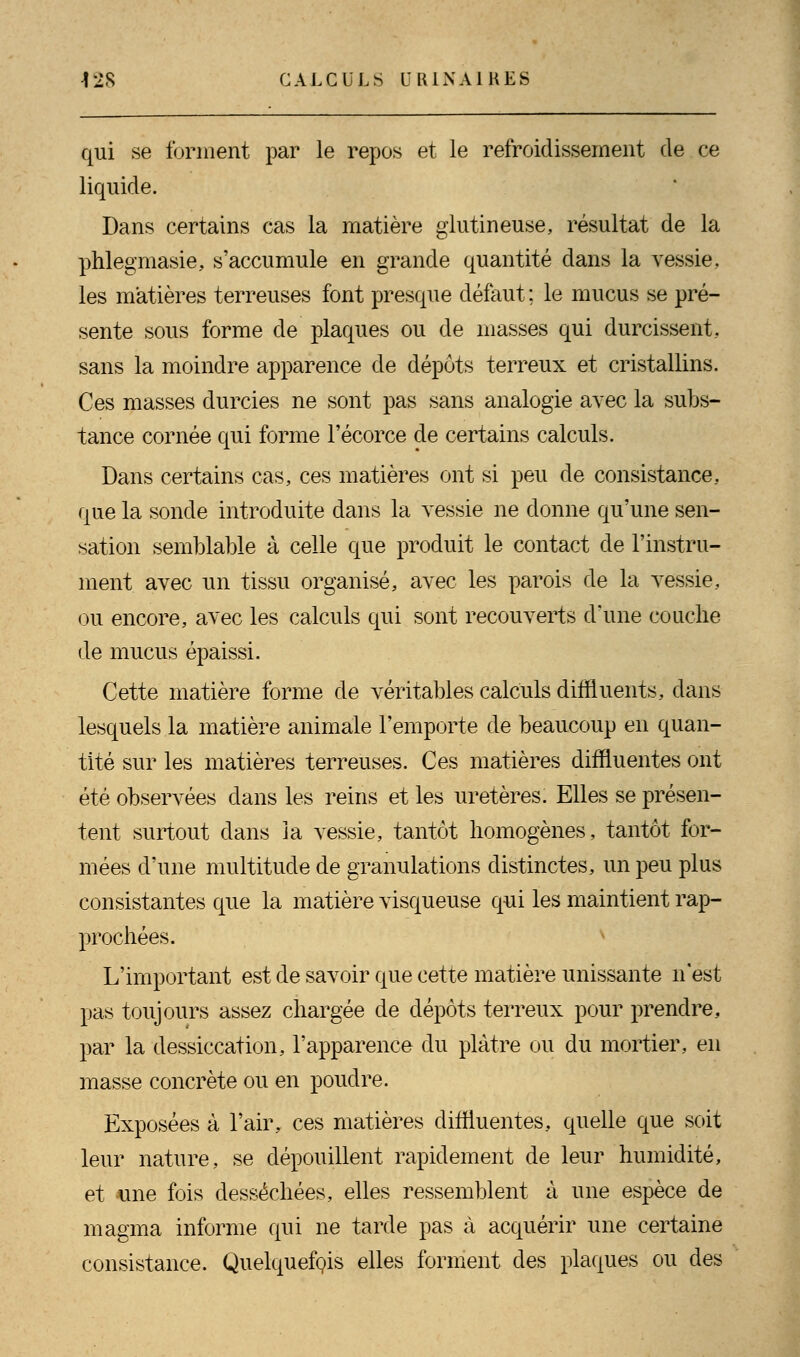 qui se forment par le repos et le refroidissement de ce liquide. Dans certains cas la matière glutineuse, résultat de la phlegmasie, s'accumule en grande quantité dans la vessie, les matières terreuses font presque défaut ; le mucus se pré- sente sous forme de plaques ou de masses qui durcissent., sans la moindre apparence de dépôts terreux et cristallins. Ces masses durcies ne sont pas sans analogie avec la subs- tance cornée qui forme l'écorce de certains calculs. Dans certains cas, ces matières ont si peu de consistance., que la sonde introduite dans la vessie ne donne qu'une sen- sation semblable à celle que produit le contact de l'instru- ment avec un tissu organisé, avec les parois de la vessie, ou encore, avec les calculs qui sont recouverts d'une couche de mucus épaissi. Cette matière forme de véritables calculs diffluents, dans lesquels la matière animale l'emporte de beaucoup en quan- tité sur les matières terreuses. Ces matières diffluentes ont été observées clans les reins et les uretères. Elles se présen- tent surtout dans la vessie, tantôt homogènes, tantôt for- mées d'une multitude de granulations distinctes, un peu plus consistantes que la matière visqueuse qui les maintient rap- prochées. L'important est de savoir que cette matière unissante n'est pas toujours assez chargée de dépôts terreux pour prendre, par la dessiccation, l'apparence du plâtre ou du mortier, en masse concrète ou en poudre. Exposées à l'air, ces matières diffluentes, quelle que soit leur nature, se dépouillent rapidement de leur humidité, et -une fois desséchées, elles ressemblent à une espèce de magma informe qui ne tarde pas à acquérir une certaine consistance. Quelquefois elles forment des plaques ou des